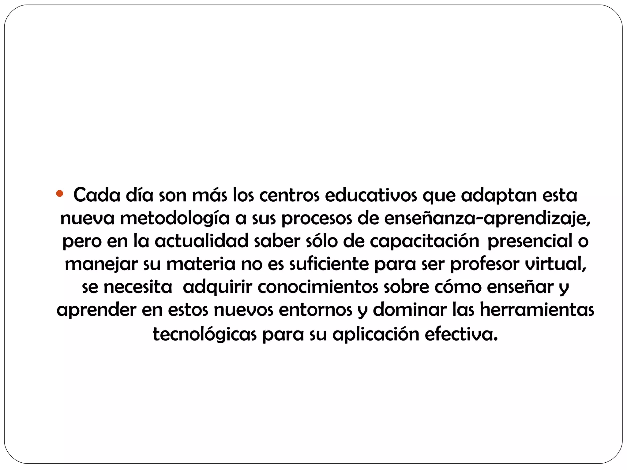 Cada día son más los centros educativos que adaptan esta nueva metodología a sus procesos de enseñanza-aprendizaje, pero en la actualidad saber sólo de capacitación  presencial o manejar su materia no es suficiente para ser profesor virtual, se necesita  adquirir conocimientos sobre cómo enseñar y aprender en estos nuevos entornos y dominar las herramientas tecnológicas para su aplicación efectiva . 