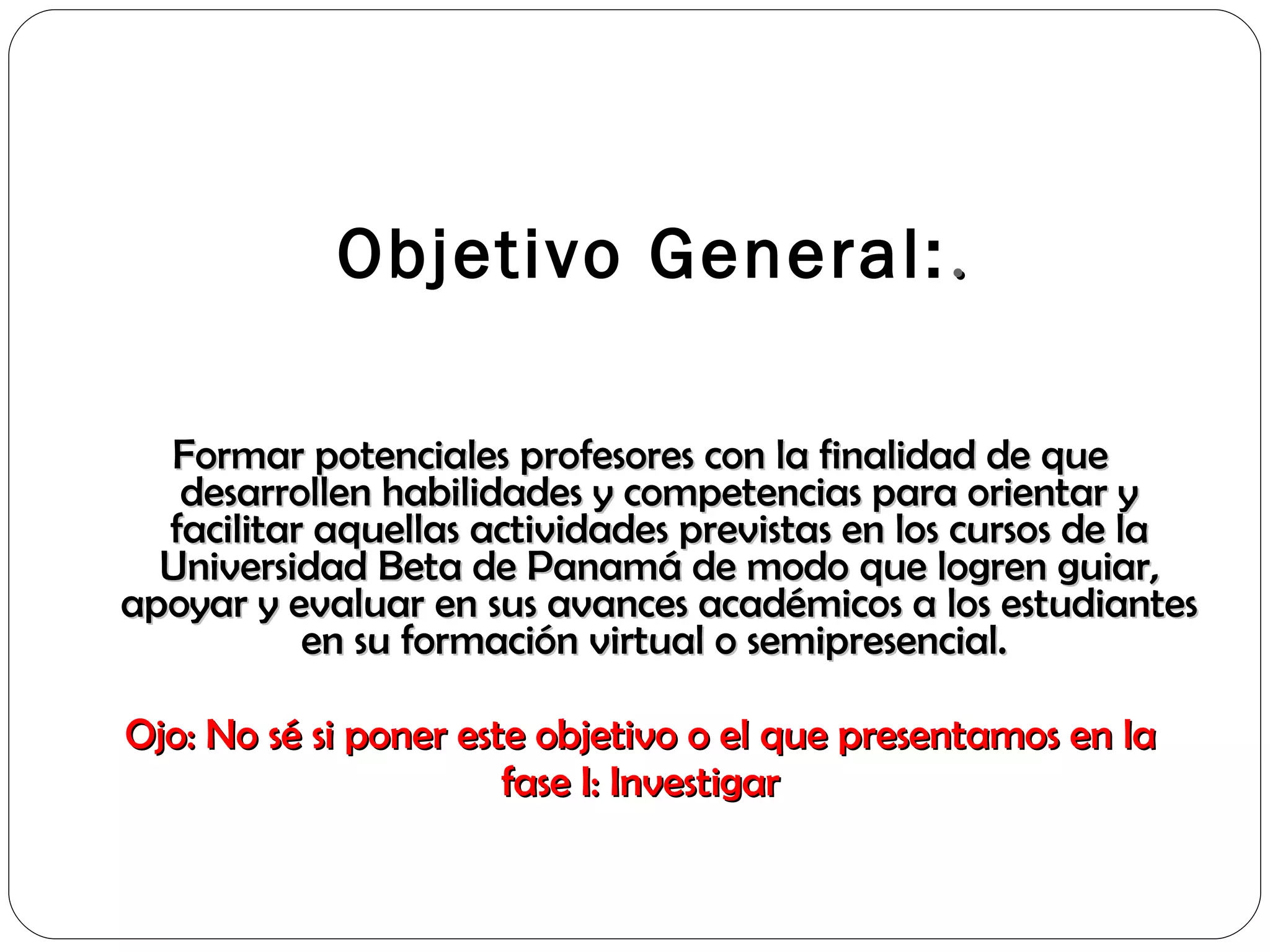   Objetivo General: . Formar potenciales profesores con la finalidad de que desarrollen habilidades y competencias para orientar y facilitar aquellas actividades previstas en los cursos de la Universidad Beta de Panamá de modo que logren guiar, apoyar y evaluar en sus avances académicos a los estudiantes en su formación virtual o semipresencial.  Ojo: No sé si poner este objetivo o el que presentamos en la fase I: Investigar 