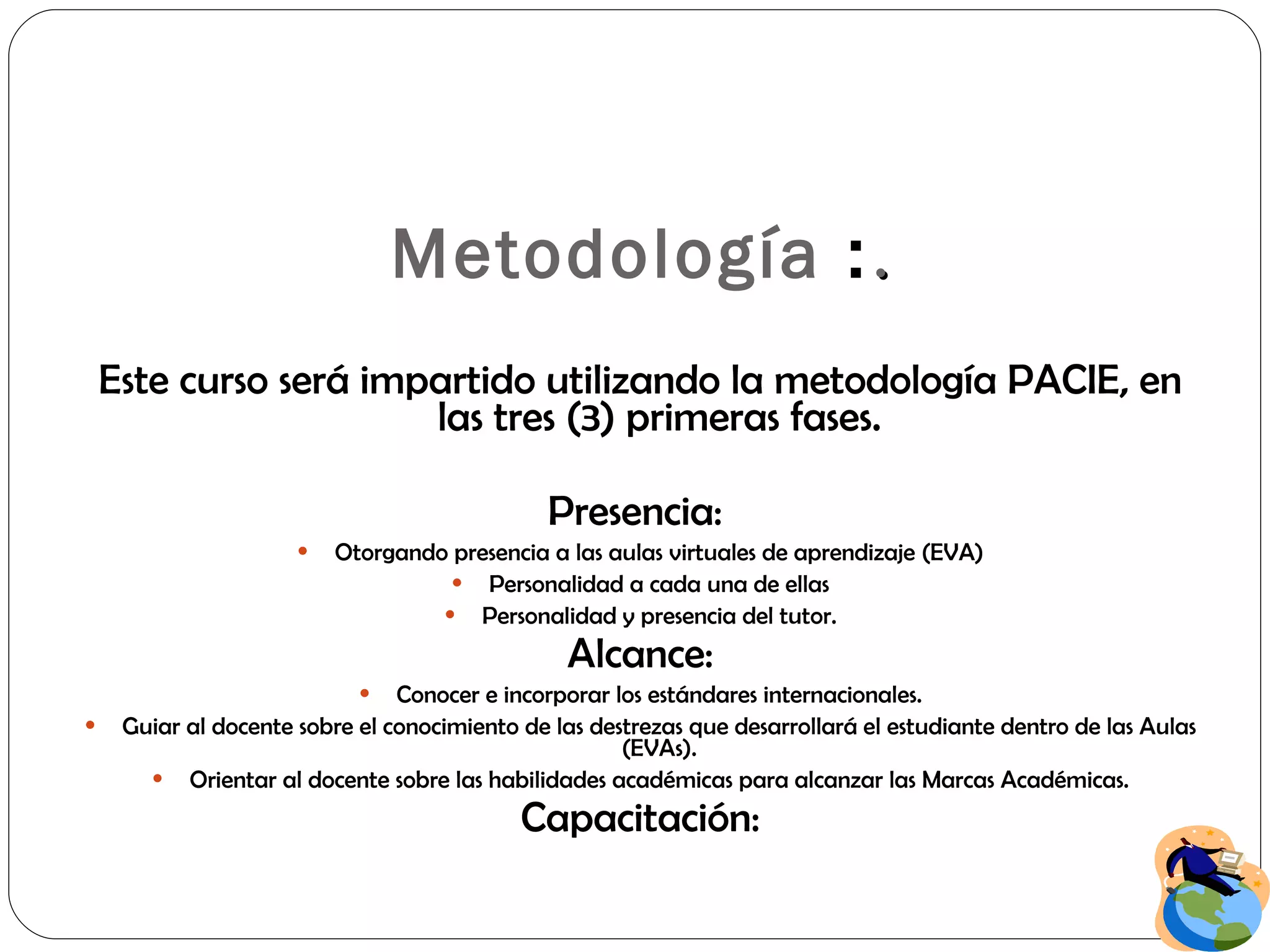 Metodología  : . Este curso será impartido utilizando la metodología PACIE, en las tres (3) primeras fases. Presencia:  Otorgando presencia a las aulas virtuales de aprendizaje (EVA) Personalidad a cada una de ellas Personalidad y presencia del tutor. Alcance: Conocer e incorporar los estándares internacionales. Guiar al docente sobre el conocimiento de las destrezas que desarrollará el estudiante dentro de las Aulas (EVAs). Orientar al docente sobre las habilidades académicas para alcanzar las Marcas Académicas. Capacitación: 