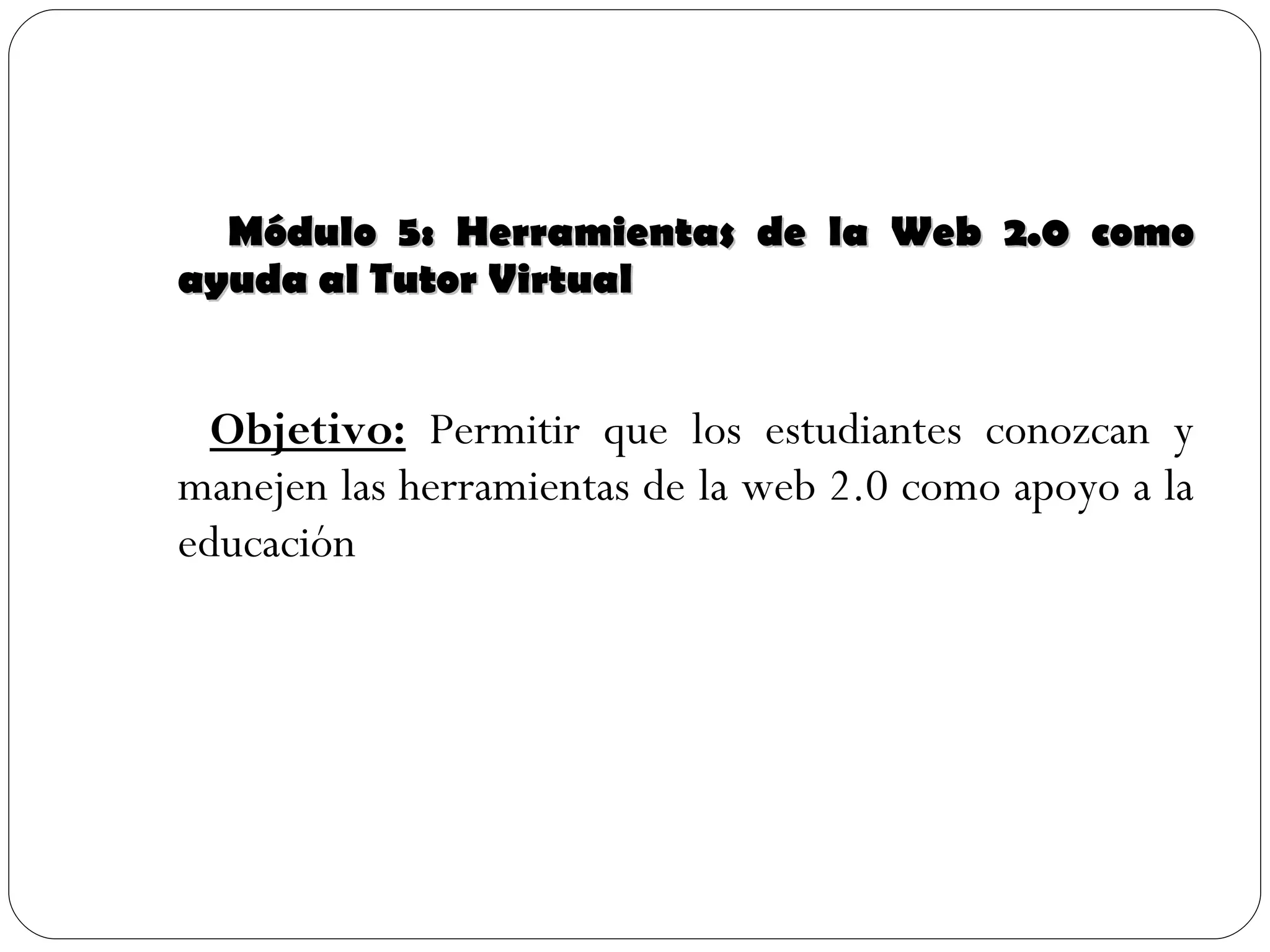 Módulo 5: Herramientas de la Web 2.0 como ayuda al Tutor Virtual Objetivo:  Permitir que los estudiantes conozcan y manejen las herramientas de la web 2.0 como apoyo a la educación 