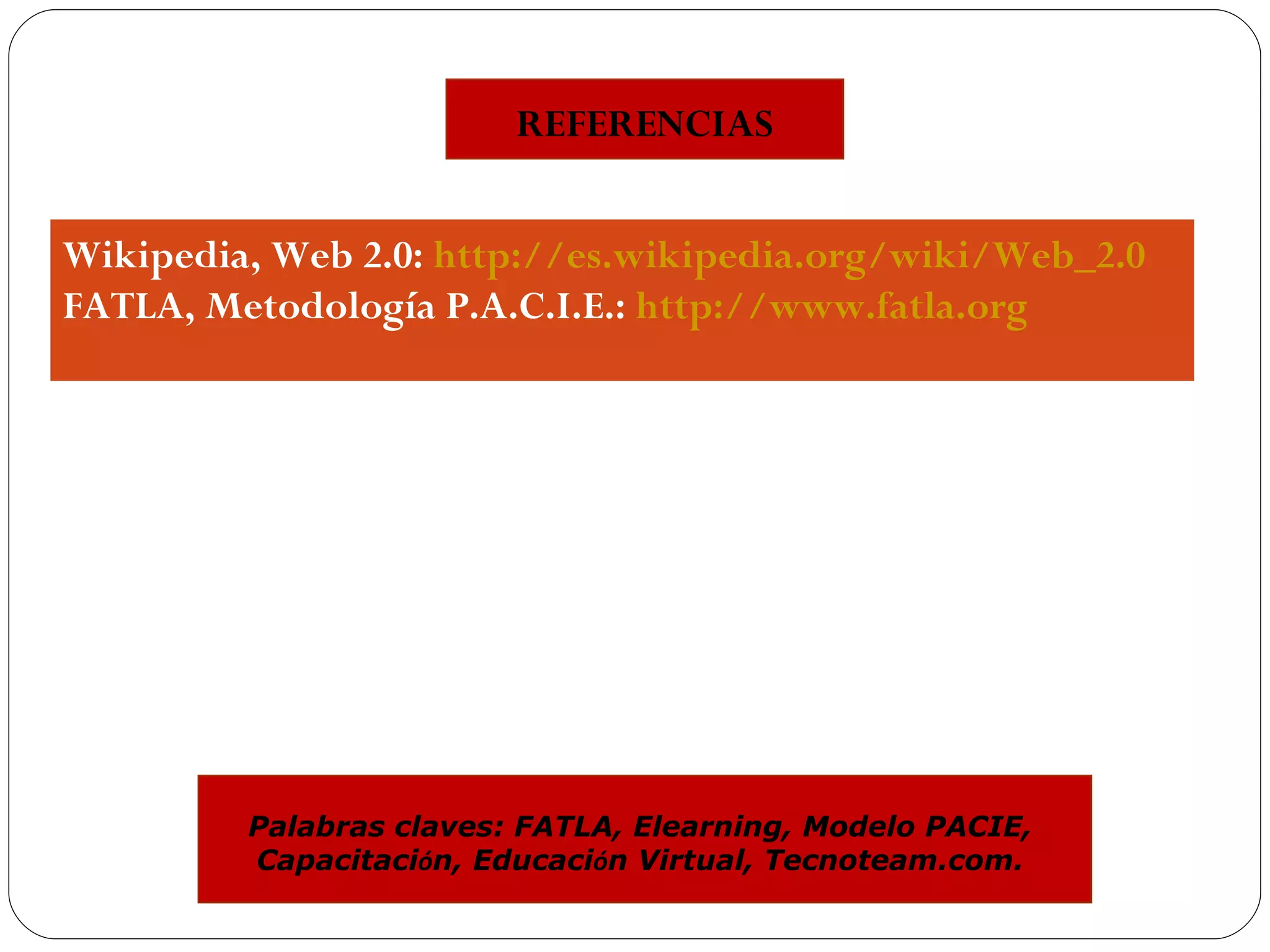 Palabras claves: FATLA, Elearning, Modelo PACIE, Capacitaci ó n, Educaci ó n Virtual, Tecnoteam.com. REFERENCIAS Wikipedia, Web 2.0:  http://es.wikipedia.org/wiki/Web_2.0 FATLA, Metodología P.A.C.I.E.:  http://www.fatla.org 