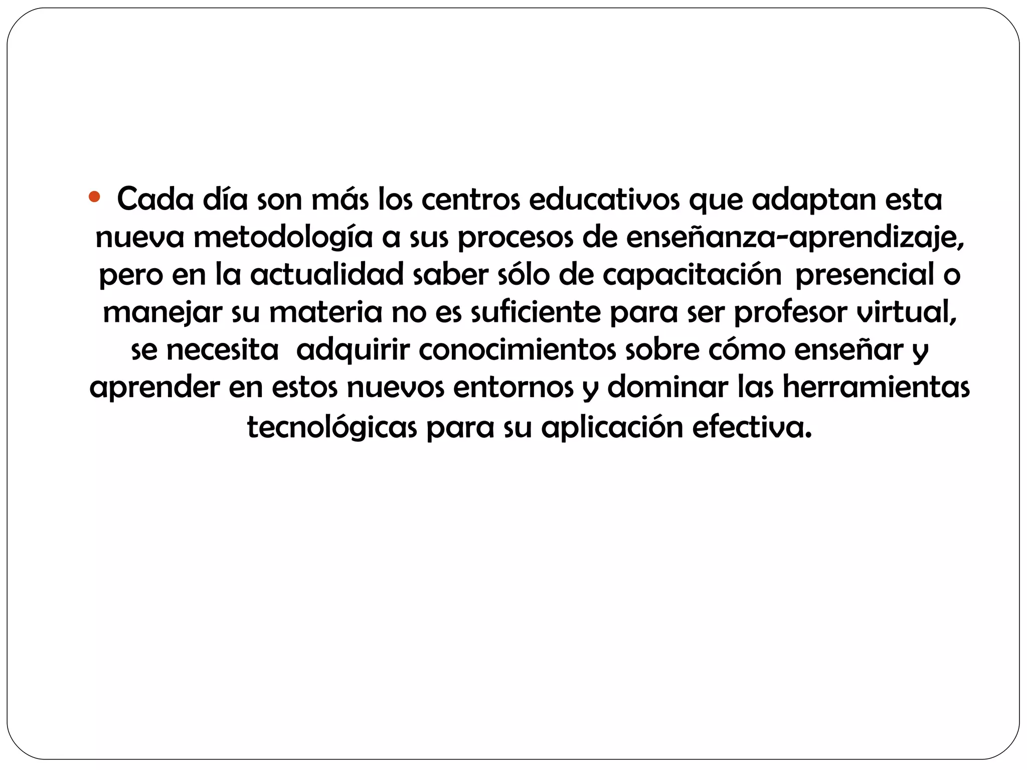 Cada día son más los centros educativos que adaptan esta nueva metodología a sus procesos de enseñanza-aprendizaje, pero en la actualidad saber sólo de capacitación  presencial o manejar su materia no es suficiente para ser profesor virtual, se necesita  adquirir conocimientos sobre cómo enseñar y aprender en estos nuevos entornos y dominar las herramientas tecnológicas para su aplicación efectiva . 