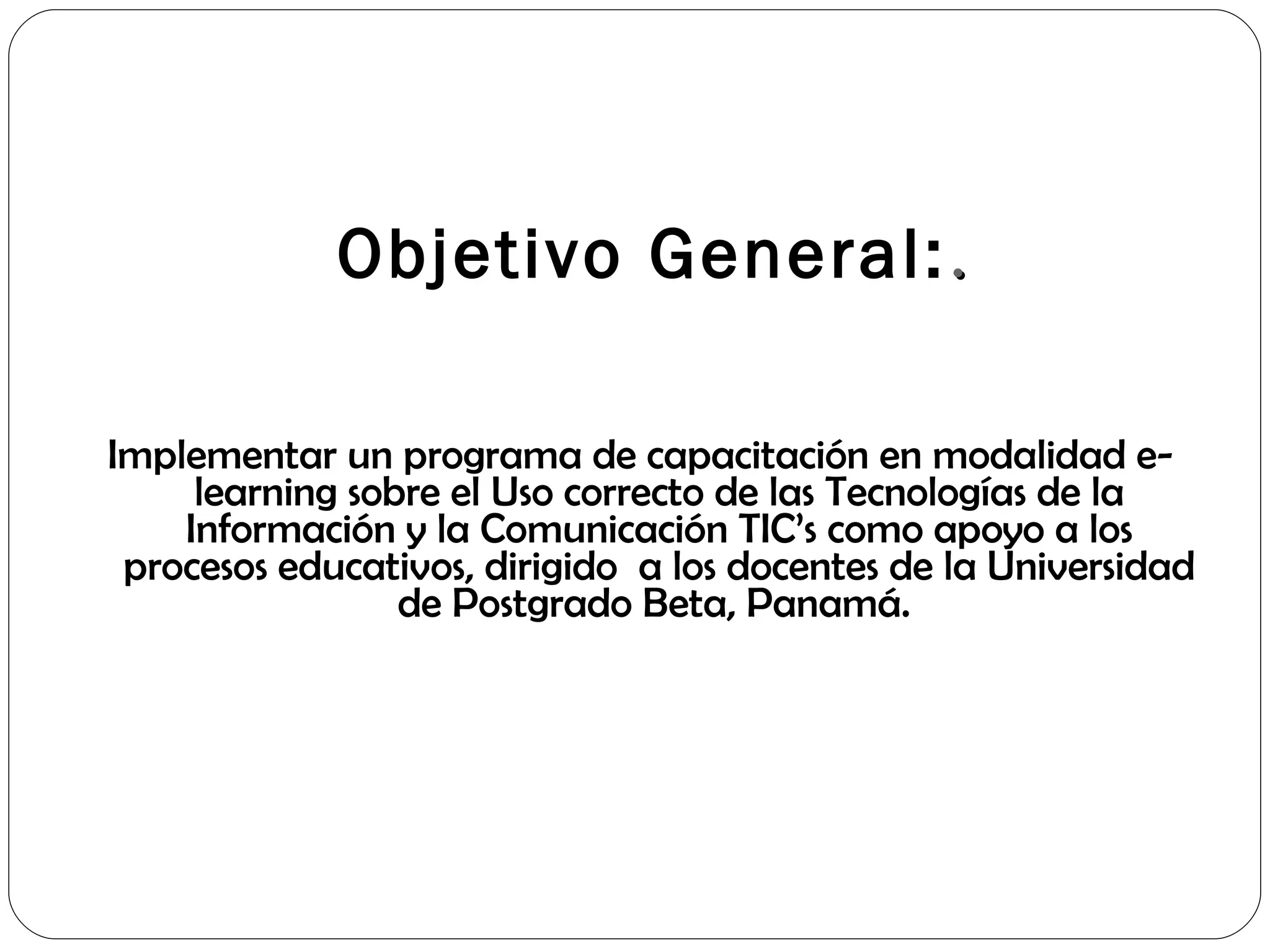   Objetivo General: . Implementar un programa de capacitación en modalidad e-learning sobre el Uso correcto de las Tecnologías de la Información y la Comunicación TIC’s como apoyo a los procesos educativos, dirigido  a los docentes de la Universidad de Postgrado Beta, Panamá.  
