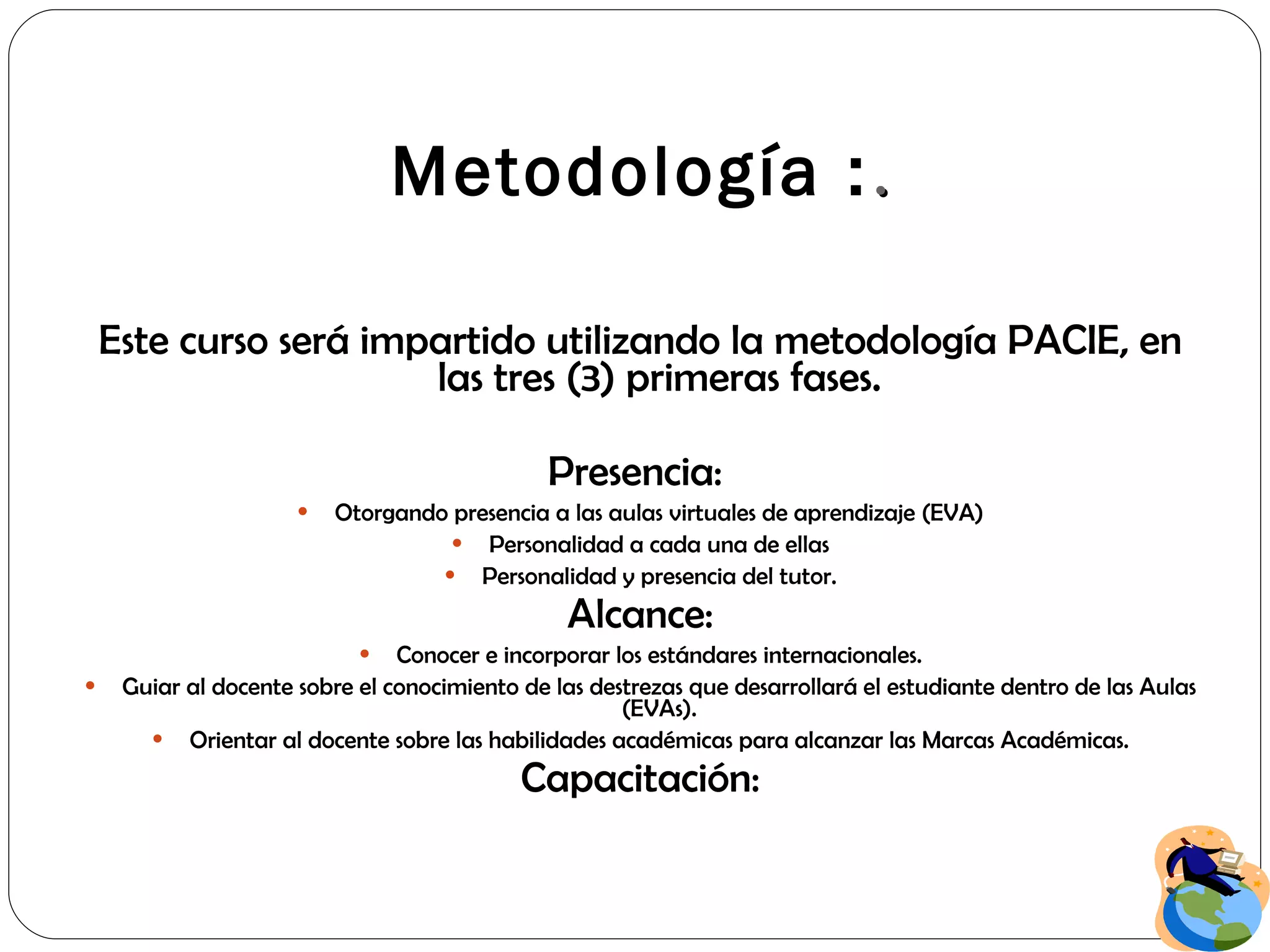 Metodología  : . Este curso será impartido utilizando la metodología PACIE, en las tres (3) primeras fases. Presencia:  Otorgando presencia a las aulas virtuales de aprendizaje (EVA) Personalidad a cada una de ellas Personalidad y presencia del tutor. Alcance: Conocer e incorporar los estándares internacionales. Guiar al docente sobre el conocimiento de las destrezas que desarrollará el estudiante dentro de las Aulas (EVAs). Orientar al docente sobre las habilidades académicas para alcanzar las Marcas Académicas. Capacitación: 