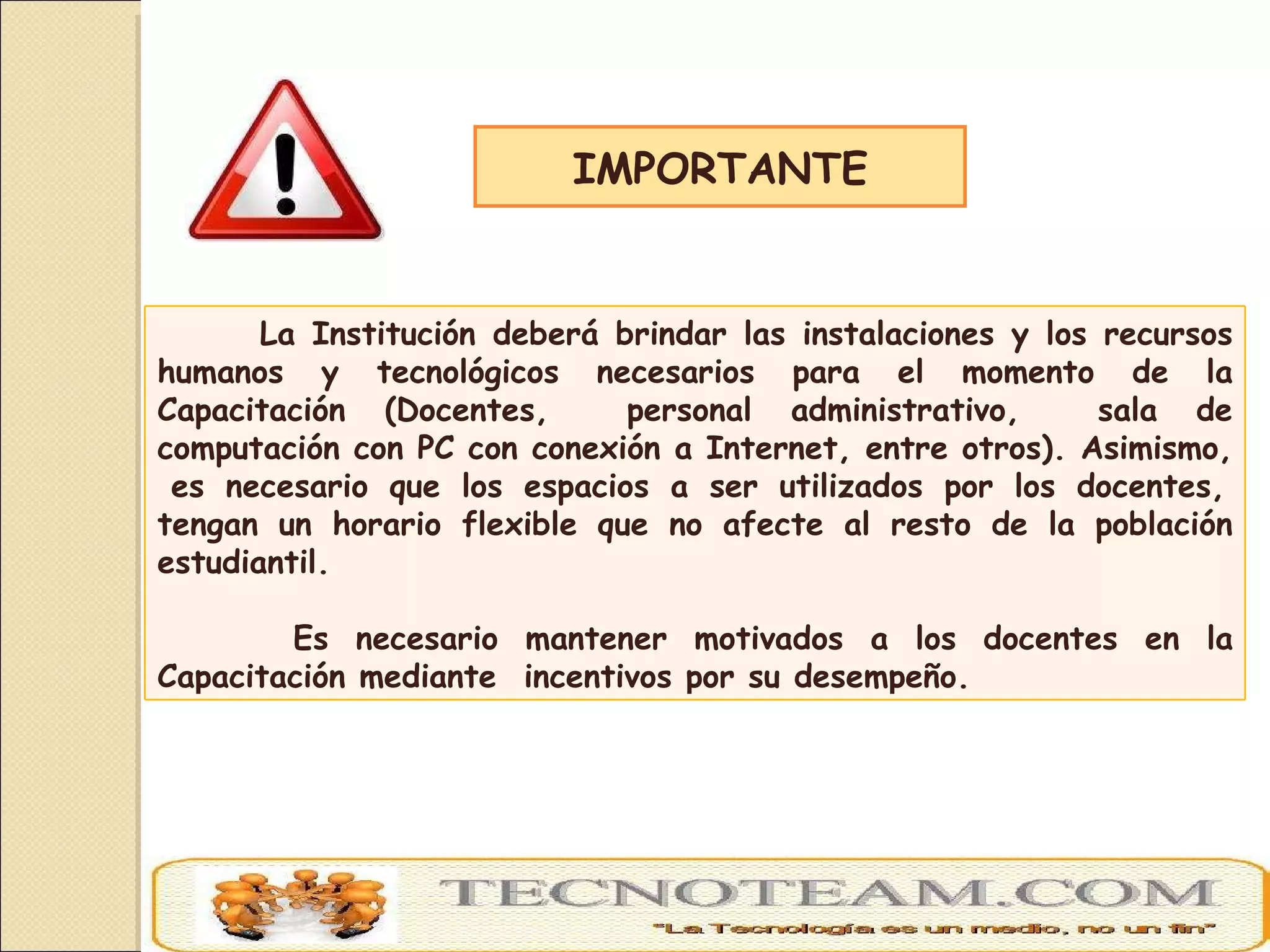 IMPORTANTE La Institución deberá brindar las instalaciones y los recursos humanos y tecnológicos necesarios para el momento de la Capacitación (Docentes,  personal administrativo,  sala de computación con PC con conexión a Internet, entre otros). Asimismo,  es necesario que los espacios a ser utilizados por los docentes, tengan un horario flexible que no afecte al resto de la población estudiantil. Es necesario mantener motivados a los docentes en la Capacitación mediante  incentivos por su desempeño. 