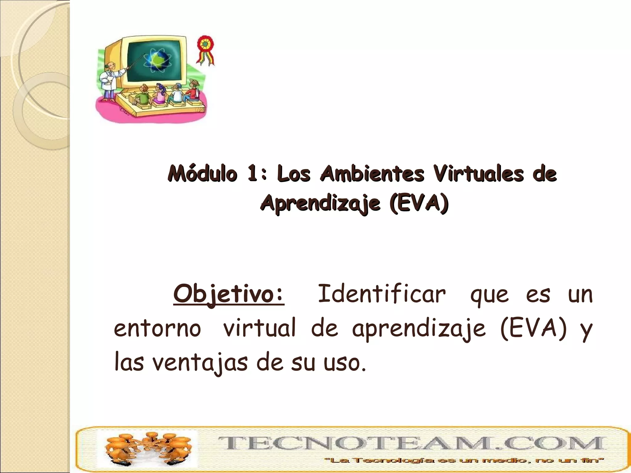 Módulo 1: Los Ambientes Virtuales de Aprendizaje (EVA) Objetivo:   Identificar  que es un entorno  virtual de aprendizaje (EVA) y las ventajas de su uso. 