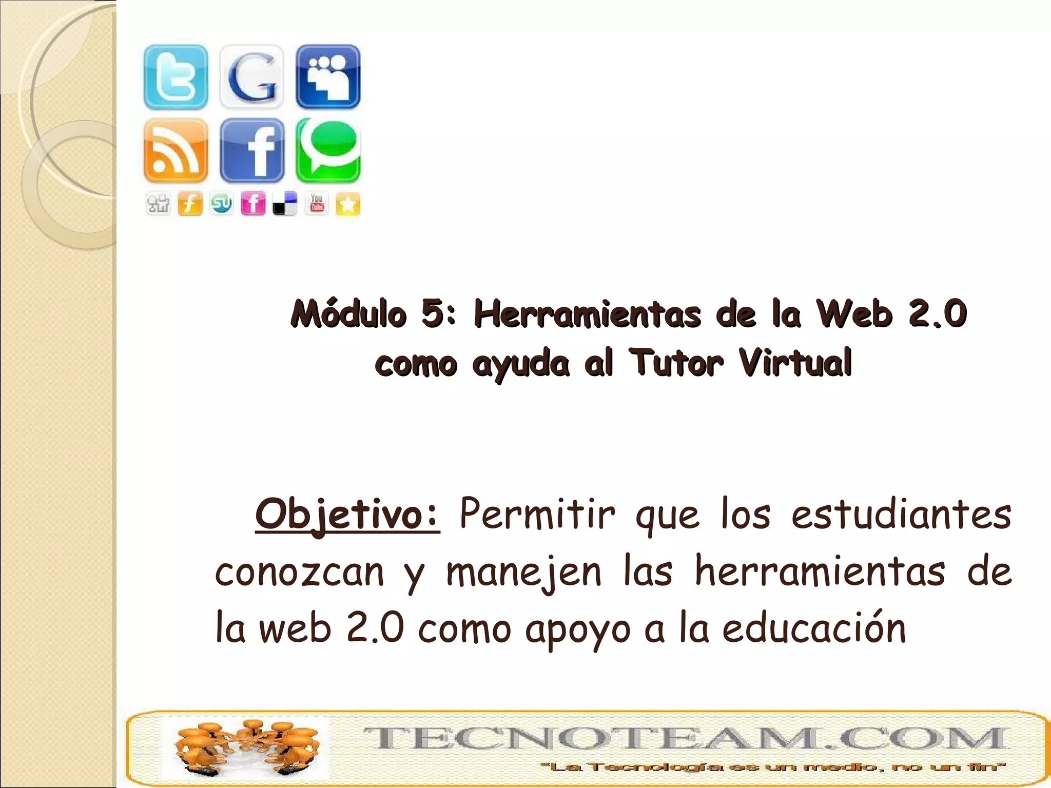 Módulo 5: Herramientas de la Web 2.0 como ayuda al Tutor Virtual Objetivo:  Permitir que los estudiantes conozcan y manejen las herramientas de la web 2.0 como apoyo a la educación 