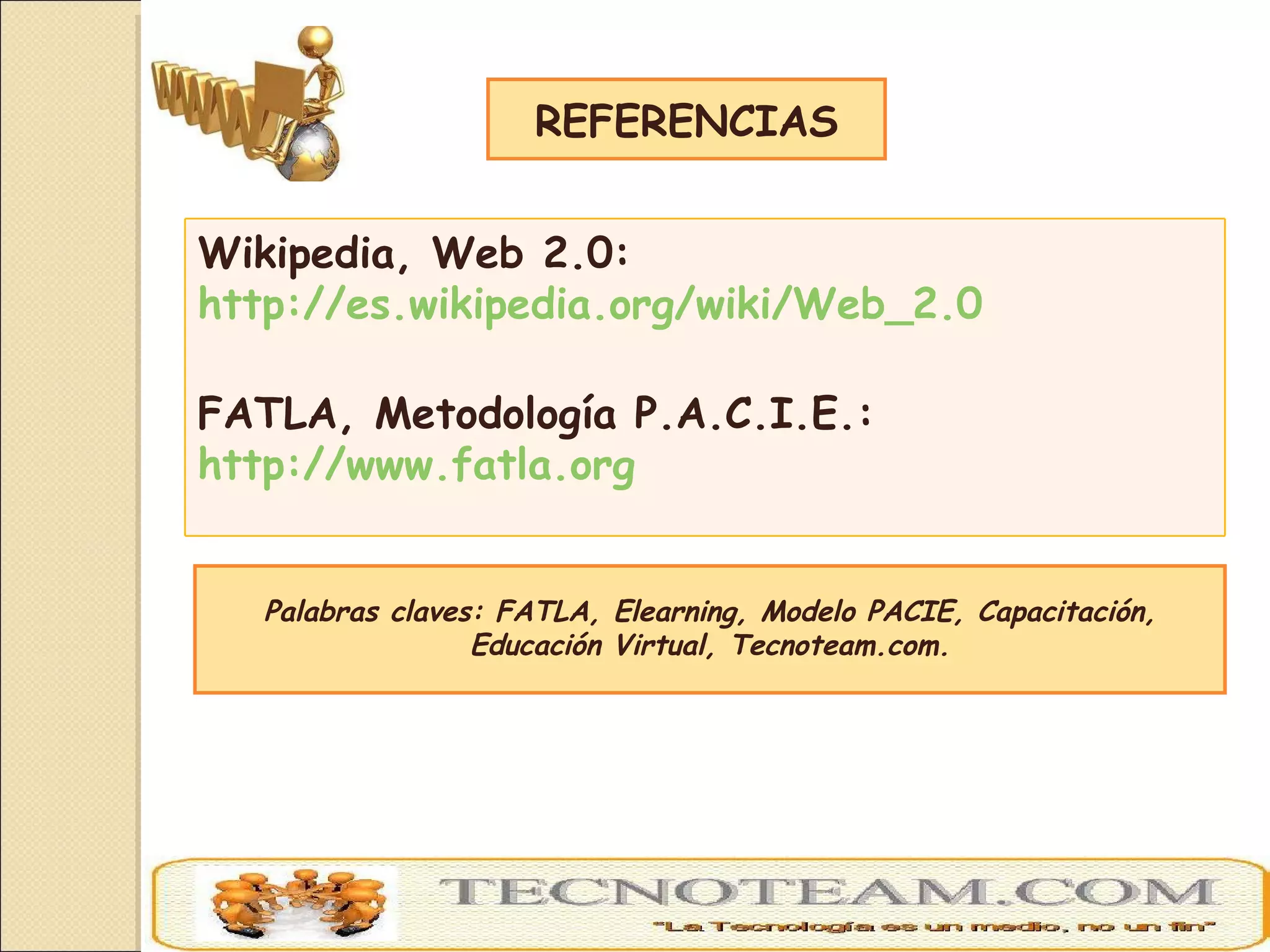 Palabras claves: FATLA, Elearning, Modelo PACIE, Capacitación, Educación Virtual, Tecnoteam.com. REFERENCIAS Wikipedia, Web 2.0:  http://es.wikipedia.org/wiki/Web_2.0 FATLA, Metodología P.A.C.I.E.:  http://www.fatla.org 