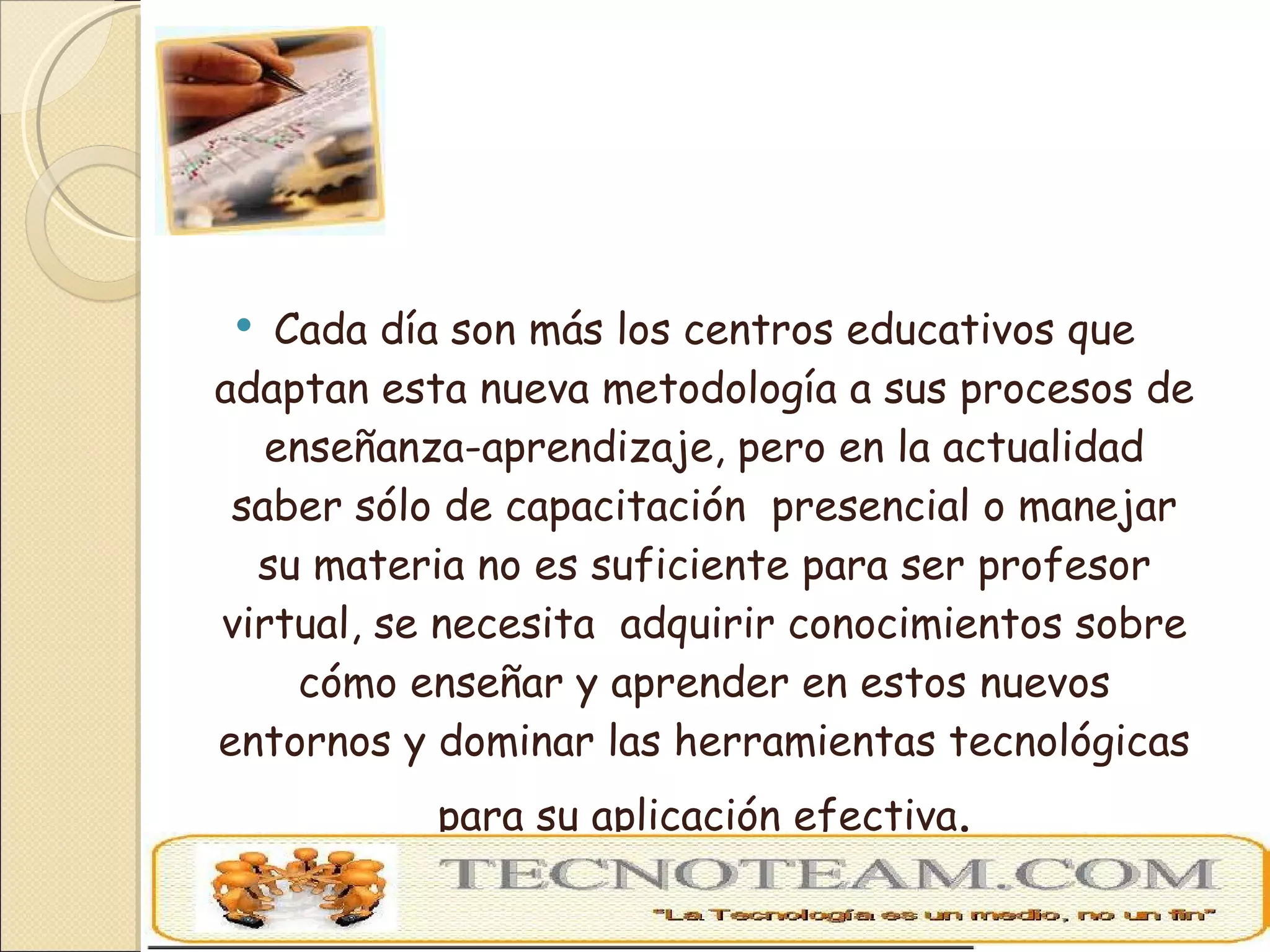 Cada día son más los centros educativos que adaptan esta nueva metodología a sus procesos de enseñanza-aprendizaje, pero en la actualidad saber sólo de capacitación  presencial o manejar su materia no es suficiente para ser profesor virtual, se necesita  adquirir conocimientos sobre cómo enseñar y aprender en estos nuevos entornos y dominar las herramientas tecnológicas para su aplicación efectiva . 