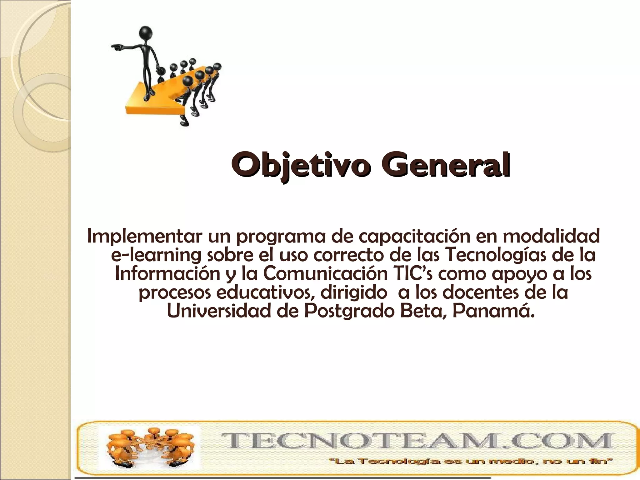   Objetivo General Implementar un programa de capacitación en modalidad e-learning sobre el uso correcto de las Tecnologías de la Información y la Comunicación TIC’s como apoyo a los procesos educativos, dirigido  a los docentes de la Universidad de Postgrado Beta, Panamá.  