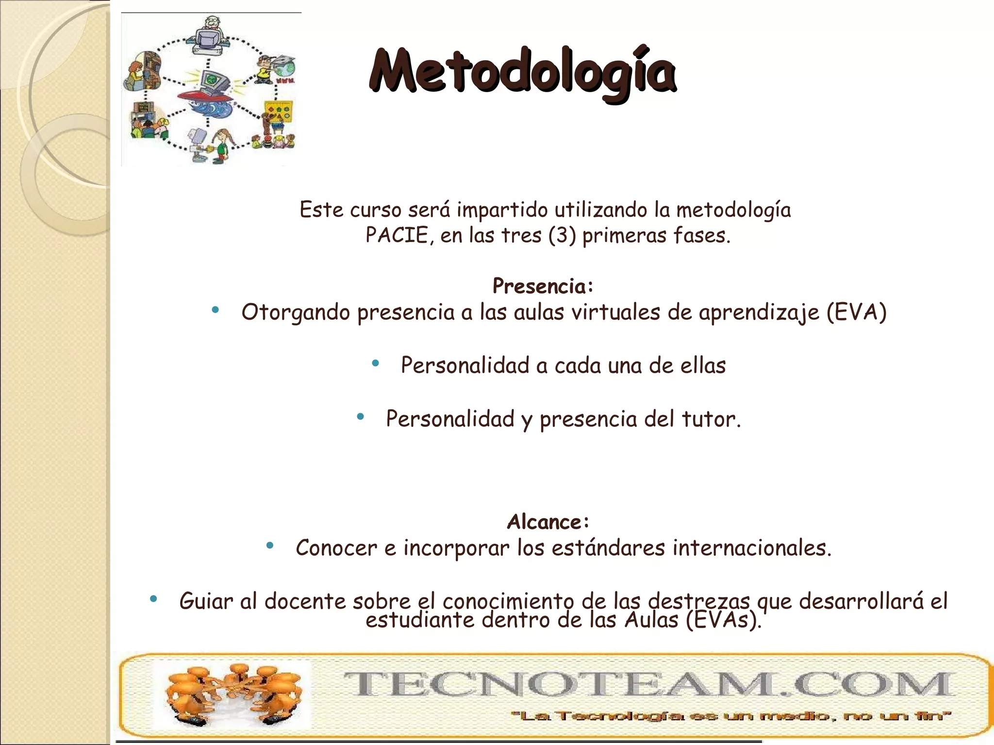 Metodología  Este curso será impartido utilizando la metodología  PACIE, en las tres (3) primeras fases. Presencia:  Otorgando presencia a las aulas virtuales de aprendizaje (EVA) Personalidad a cada una de ellas Personalidad y presencia del tutor. Alcance: Conocer e incorporar los estándares internacionales. Guiar al docente sobre el conocimiento de las destrezas que desarrollará el estudiante dentro de las Aulas (EVAs). Orientar al docente sobre las habilidades académicas para alcanzar las Marcas Académicas. 