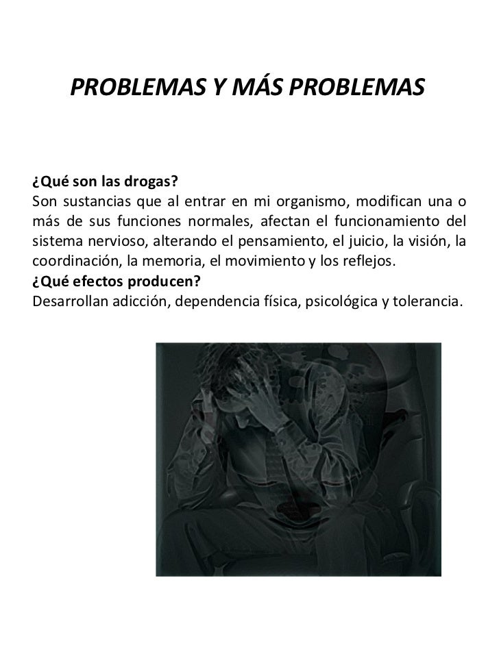 PROBLEMAS Y MÁS PROBLEMAS ¿Qué son las drogas? Son sustancias que al entrar en mi organismo, modifican una o más de sus fu...