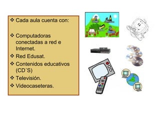 Cada aula cuenta con: Computadoras conectadas a red e Internet. Red Edusat. Contenidos educativos (CD´S) Televisión. Videocaseteras.  