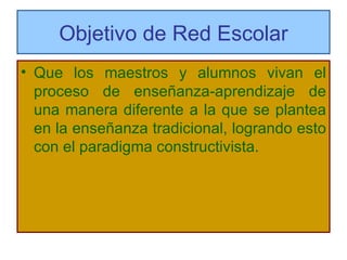 Objetivo de Red Escolar Que los maestros y alumnos vivan el proceso de enseñanza-aprendizaje de una manera diferente a la que se plantea en la enseñanza tradicional, logrando esto con el paradigma constructivista. 