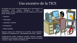 Uso excesivo de la TICS
El impacto que el uso de las tecnologías de la comunicación y la
información (TIC) podría ocasionar a niños y
adolescentes severas adicciones y con ello, deterioro de su salud
física, mental y social.
• Televisión
• Videojuegos
• Ordenador e internet
• Smartphones
• Redes Sociales
Algunas causas son: Problemas en la familia, baja autoestima,
cambios en la adolescencia ( vulnerabilidad emocional), soledad.
Consecuencias: Estrés, problemas visuales, insomnio, obesidad,
aislamiento, comunicación, dolores de espalda, dolores de cabeza
y corazón, fatiga, transtornos mentales, etc.
 
