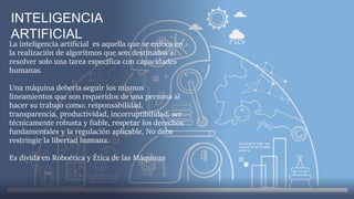 La inteligencia artificial es aquella que se enfoca en
la realización de algoritmos que son destinados a
resolver solo una tarea específica con capacidades
humanas.
Una máquina debería seguir los mismos
lineamientos que son requeridos de una persona al
hacer su trabajo como: responsabilidad,
transparencia, productividad, incorruptibilidad, ser
técnicamente robusta y fiable, respetar los derechos
fundamentales y la regulación aplicable, No debe
restringir la libertad humana.
Es divida en Roboética y Ética de las Máquinas
INTELIGENCIA
ARTIFICIAL
 