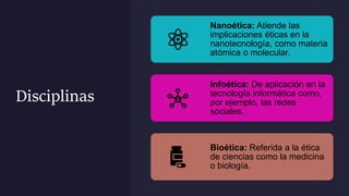 Disciplinas
Nanoética: Atiende las
implicaciones éticas en la
nanotecnología, como materia
atómica o molecular.
Infoética: De aplicación en la
tecnología informática como,
por ejemplo, las redes
sociales.
Bioética: Referida a la ética
de ciencias como la medicina
o biología.
 
