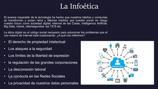 La Infoética
El avance imparable de la tecnología ha hecho que nuestros hábitos y conductas
se transformen y surjan retos y dilemas inéditos que pueden poner en riesgo
nuestro futuro como sociedad digital: Internet de las Cosas, Inteligencia Artificial,
Big Data, robots, ciberseguridad, las TICS etc.
La ética digital es el código social necesario para solucionar los problemas que el
uso masivo de Internet está ocasionando. ¿A qué nos referimos?
• El derecho de propiedad intelectual
• Los ataques a la seguridad
• Los límites de la libertad de expresión
• la regulación de las grandes corporaciones
• La desconexión laboral
• La conducta en las Redes Sociales
• La privacidad de nuestros datos personales
 