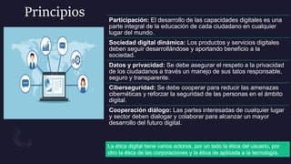 Principios Participación: El desarrollo de las capacidades digitales es una
parte integral de la educación de cada ciudadano en cualquier
lugar del mundo.
Sociedad digital dinámica: Los productos y servicios digitales
deben seguir desarrollándose y aportando beneficio a la
sociedad.
Datos y privacidad: Se debe asegurar el respeto a la privacidad
de los ciudadanos a través un manejo de sus tatos responsable,
seguro y transparente.
Ciberseguridad: Se debe cooperar para reducir las amenazas
cibernéticas y reforzar la seguridad de las personas en el ámbito
digital.
Cooperación diálogo: Las partes interesadas de cualquier lugar
y sector deben dialogar y colaborar para alcanzar un mayor
desarrollo del futuro digital.
La ética digital tiene varios actores, por un lado la ética del usuario, por
otro la ética de las corporaciones y la ética de aplicada a la tecnología.
 