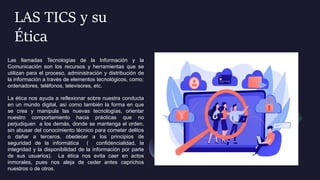 LAS TICS y su
Ética
Las llamadas Tecnologías de la Información y la
Comunicación son los recursos y herramientas que se
utilizan para el proceso, administración y distribución de
la información a través de elementos tecnológicos, como:
ordenadores, teléfonos, televisores, etc.
La ética nos ayuda a reflexionar sobre nuestra conducta
en un mundo digital, así como también la forma en que
se crea y manipula las nuevas tecnologías, orientar
nuestro comportamiento hacia prácticas que no
perjudiquen a los demás, donde se mantenga el orden,
sin abusar del conocimiento técnico para cometer delitos
o dañar a terceros, obedecer a los principios de
seguridad de la informática ( confidencialidad, la
integridad y la disponibilidad de la información por parte
de sus usuarios). La ética nos evita caer en actos
inmorales, pues nos aleja de ceder antes caprichos
nuestros o de otros.
 