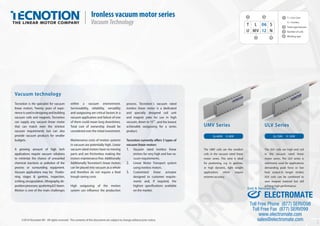 ROVISIONAL
ROVISIONAL
ROVISIONAL
T L 06 S
U MV 12 N
1 3
2 4
1
2
3
4
T = Iron Core
U = Ironless
Series type/vacuum
Number of coils
Winding type
Fp 720N Fc 150NFp 400N Fc 80N
UMV Series ULV Series
The ULV coils are high end coil
in the vacuum rated linear
motor series. The ULV series is
commonly used for applications
demanding peak force or low
heat output.In longer strokes
ULV coils can be combined to
save magnet material but still
achieve high performance.
The UMV coils are the smallest
coils in the vacuum rated linear
motor series. This serie is ideal
for postioning, e.g. in gantries,
or high dynamic, light weight
applications which require
extreme accuracy.
©2014 Tecnotion BV - All rights reserved - The contents of this document are subject to change without prior notice.
Vacuum technology
Tecnotion is the specialist for vacuum
linear motors. Twenty years of expe-
rienceisusedindesigningandbuilding
vacuum coils and magnets. Tecnotion
can supply any vacuum linear motor
that can match even the strictest
vacuum requirements but can also
provide vacuum products for smaller
budgets.
A growing amount of high tech
applications require vacuum solutions
to minimize the chance of unwanted
chemical reactions or pollution of the
process or surrounding equipment.
Vacuum applications may be: Positio-
ning stages & gantries, inspection,
scribing,encapsulation,lithography,de-
positionprocesses,sputtering&E-beam.
Motion is one of the main challenges
within a vacuum environment.
Serviceability, reliability, versatility
and outgassing are critical factors in a
vacuum application and failure of one
of them could mean long downtimes.
Total cost of ownership should be
considered over the initial investment.
Maintenance costs of motion systems
in vacuum are potentially high. Linear
vacuum rated motors have no moving
parts and are frictionless making the
motors maintenance free. Additionally
Additionally Tecnotion’s linear motors
can be placed into vacuum as a whole
and therefore do not require a feed
trough saving costs.
High outgassing of the motion
system can inﬂuence the production
Ironless vacuum motor series
VacuumTechnology
process. Tecnotion´s vacuum rated
ironless linear motor is a dedicated
and specially designed coil unit
and magnet yoke for use in high
vacuum, down to 10-8
, and the lowest
achievable outgassing for a series
product.
Tecnotion currently oﬀers 3 types of
vacuum linear motors
1. Vacuum rated Ironless linear
motors for very high and low va-
cuum requirements.
2. Linear Motor Transport system
using ironless motors.
3. Customized linear actuator
designed to customer require-
ments and, if required, the
highest speciﬁcations available
on the market.
ROVISIONAL
UMV Series
ROVISIONAL
ROVISIONAL
ULV Series
ROVISIONAL
ULV Series
ROVISIONAL
ULV Series
Ver.1.01
ELECTROMATE
Toll Free Phone (877) SERVO98
Toll Free Fax (877) SERV099
www.electromate.com
sales@electromate.com
Sold & Serviced By:
 