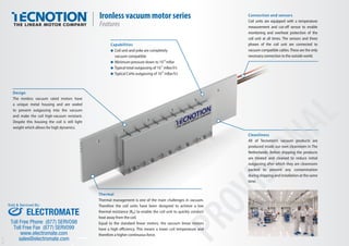 Connection and sensors
Coil units are equipped with a temperature
measurement and cut-oﬀ sensor to enable
monitoring and overheat protection of the
coil unit at all times. The sensors and three
phases of the coil unit are connected to
vacuum compatible cables.These are the only
necessary connection to the outside world.
Capabilities
Coil unit and yoke are completely
vacuum compatible
Minimum pressure down to 10-8
mBar
Typical total outgassing of 10-5
mBar/l/s
Typical CxHx outgassing of 10-8
mBar/l/s
Design
The ironless vacuum rated motors have
a unique metal housing and are sealed
to prevent outgassing into the vacuum
and make the coil high-vacuum resistant.
Despite this housing the coil is still light
weight which allows for high dynamics.
Ironless vacuum motor series
Features
Ver.1.01
PROVISIONAL
PROVISIONAL
PROVISIONAL
PROVISIONAL
Cleanliness
All of Tecnotion’s vacuum products are
produced inside our own cleanroom in The
Netherlands. Before shipping the products
are treated and cleaned to reduce initial
outgassing after which they are cleanroom
packed to prevent any contamination
during shipping and installation at the same
time.
Thermal
Thermal management is one of the main challenges in vacuum.
Therefore the coil units have been designed to achieve a low
thermal resistance (Rth) to enable the coil unit to quickly conduct
heat away from the coil.
Equal to the standard linear motors, the vacuum linear motors
have a high eﬃciency. This means a lower coil temperature and
therefore a higher continuous force.
ELECTROMATE
Toll Free Phone (877) SERVO98
Toll Free Fax (877) SERV099
www.electromate.com
sales@electromate.com
Sold & Serviced By:
 