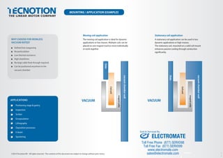 MOUNTING / APPLICATION EXAMPLES
Stationary coil application
A stationary coil application can be used in less
dynamic applications or high masses.
The stationary coil, mounted on a solid coil mount
enhances passive cooling through conduction
signiﬁcantly.
Moving coil application
The moving coil application is ideal for dynamic
applications or low masses. Multiple coils can be
placed on one magnet track to move individually
or work together
WHY CHOOSE FOR IRONLESS
VACUUM RATED?
■ Deﬁned low outgassing
■ No particulation
■ Low thermal resistance
■ High cleanliness
■ No large cable feed-through required
■ Can be positioned anywhere in the
vacuum chamber
©2014 Tecnotion BV - All rights reserved - The contents of this document are subject to change without prior notice.
VACUUM
magnetyoke
Coilunit
Slide
VACUUM
vacuumchamberwall
magnetyoke
Slide
Coilunit
WHY CHOOSE FOR IRONLESS
VACUUM RATED?
■ Deﬁned low outgassing
■ No particulation
■ Low thermal resistance
■ High cleanliness
■ No large cable feed-through required
■ Can be positioned anywhere in the
vacuum chamber
APPLICATIONS
Positioning stage & gantry
Inspection
Scriber
Encapsulation
Lithography
Deposition processes
E-beam
Sputtering
vacuumchamberwall
Ver.1.01
ELECTROMATE
Toll Free Phone (877) SERVO98
Toll Free Fax (877) SERV099
www.electromate.com
sales@electromate.com
Sold & Serviced By:
 
