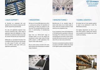 [ SALES SUPPORT ]
At Tecnotion we understand that each
applicationofourmotorsisauniquecasewith
specific requirements and demands.
Our sales and application engineers have
extensive experience with a wide range of
application types and collaborate on a high
levelwithourcustomerstomakesureyouget
the solution that best fits your requirements.
Additionally our specialized Simulation Tool
is available to help you find your way through
our wide range of motors and analyze/
test out different motor types within your
application specifications.
[ INNOVATION ]
We have an in-house R&D department, which
is continuously pushing the boundaries of
technology and taking our products to the
next level. This translates directly to our high
level of understanding of manufacturing
processes.
Apart from our “off-the-shelf” range of
standard motors, we can also design and
manufacture custom made motors for high
profile projects or OEM applications that
require a tailor-made solution.
All our custom motors are built to the same
highstandardsthatcharacterizeourstandard
range of products.
[ MANUFACTURING ]
Manufacturing of our standard range of
motors takes place at our modern plant in
China, where we are able to produce in high
volume at very competitive rates.
At our competence centre and headquarters
inThe Netherlands we specialize in advanced
technology. This is where we do our research
and development and where custom motors
are built with extreme accuracy in our special
state of the art clean room environment.
Tecnotion is committed to excellence. Both of
our plants are ISO 9001 certified and comply
to the highest quality standards possible.
[ GLOBAL LOGISTICS ]
We always have our most popular products
in stock in our warehouses in both The
Netherlands and China.
Our logistics department can ship to you
from both locations, making short delivery
times possible across the globe, even when
markets are ramping.
Ver.1.03
ELECTROMATE
Toll Free Phone (877) SERVO98
Toll Free Fax (877) SERV099
www.electromate.com
sales@electromate.com
Sold & Serviced By:
 