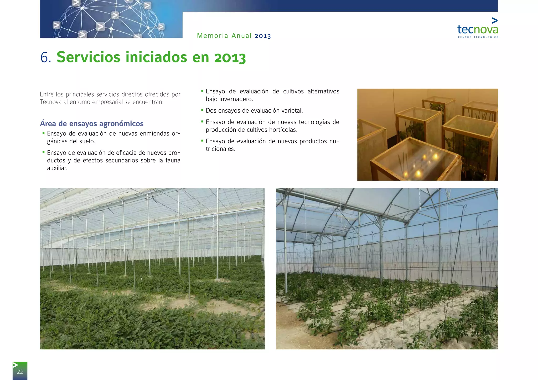22
Memoria Anual 2013
Entre los principales servicios directos ofrecidos por
Tecnova al entorno empresarial se encuentran:
Área de ensayos agronómicos
•	Ensayo de evaluación de nuevas enmiendas or-
gánicas del suelo.
•	Ensayo de evaluación de eficacia de nuevos pro-
ductos y de efectos secundarios sobre la fauna
auxiliar.
•	Ensayo de evaluación de cultivos alternativos
bajo invernadero.
•	Dos ensayos de evaluación varietal.
•	Ensayo de evaluación de nuevas tecnologías de
producción de cultivos hortícolas.
•	Ensayo de evaluación de nuevos productos nu-
tricionales.
6. Servicios iniciados en 2013
 