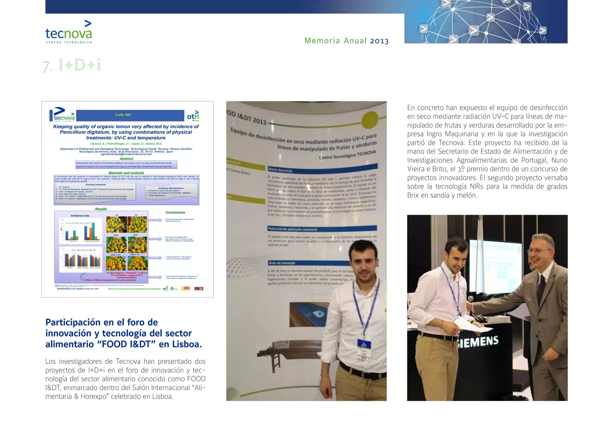 Memoria Anual 2013
Participación en el foro de
innovación y tecnología del sector
alimentario “FOOD I&DT” en Lisboa.
Los investigadores de Tecnova han presentado dos
proyectos de I+D+i en el foro de innovación y tec-
nología del sector alimentario conocido como FOOD
I&DT, enmarcado dentro del Salón Internacional “Ali-
mentaria & Horexpo” celebrado en Lisboa.
En concreto han expuesto el equipo de desinfección
en seco mediante radiación UV-C para líneas de ma-
nipulado de frutas y verduras desarrollado por la em-
presa Ingro Maquinaria y en la que la investigación
partió de Tecnova. Este proyecto ha recibido de la
mano del Secretario de Estado de Alimentación y de
Investigaciones Agroalimentarias de Portugal, Nuno
Vieira e Brito, el 3º premio dentro de un concurso de
proyectos innovadores. El segundo proyecto versaba
sobre la tecnología NIRs para la medida de grados
Brix en sandía y melón.
Keeping quality of organic lemon very affected by incidence of
Penicillium digitatum, by using combinations of physical
treatments: UV-C and temperature
Conesa, A.; Pozo-Dengra, J*.; López, G.; Galera, M.C.
Department of Postharvest and Packaging Technology, Technological Center Tecnova, Parque Científico-
Tecnológico de Almería, Avda. de la Innovación, 23, 04131, Almería, Spain.
agroalimentaria@fundaciontecnova.com
BIOMICROWORLD 2013. MADRID, October 2-4th, 2013
Abstract
Conclusions
Oficina de Transferencia de Resultados de Investigación
Reducing the high incidence of Penicillium digitatum over organic lemon, by using environmentally friendly
treatments, based on the use of emergent technology as ultraviolet light combined with thermal treatments.
Materials and methods
In the present work the incidence of combinations of different doses of UV-C with the use of moderate to high storage temperature before cold storage, on
overall quality and shelf life of organic lemon was evaluated. Ultraviolet light in electromagnetic spectrum range between 200-280 nm (type C) has a strong
effect against microorganism growth.
Summary treatments
1. CT: Control.
2. TT (Thermal treatment): application of 35 ºC during 24 hours previous cold storage.
3. UVm: moderate UVC doses (1kJ/m2).
4. UVh: high UVC dose (4kJ/m2).
5. UVm + TT: 1kJ/m2 + application of 35 ºC for 24 hours previous cold storage.
6. UVh + TT: 4kJ/m2 + application of 35 ºC for 24 hours previous cold storage.
Analytical determinations:
1. Evolution of color (CIELab system).
2. Evaluation of incidence of Penicillum. digitatum.
3. Visual appearance.
Results
 Thermal treatment was a positive effect,
reducing level of rots.
CT TT
UVm UVh
 UVC have not a positive effect.
 High doses (4 kJ/m2) was even worse
treatment compared to moderate doses.
 Thermal treatment + high doses (4
kJ/m2) was the best combination.
UVm + TT UVh + TT
Incidence rots.
21 days shipping + treatments + 4 days at
8 ºC (transport) + 8 days at 20 ºC
(commercialization).
Effect of different treatments over color parameters.
 All the treatments produced a reduction of L*,
which results in a slight loss of brightness.
Code: 980
References: Allende, A., Artés, F. 2003. Combined ultraviolet-C and modified atmosphere packaging treatments for reducing microbial growth of fresh processed
lettuce. Lebensm. Wissen. und-Technol. 36: 779-786
7. I+D+i
 