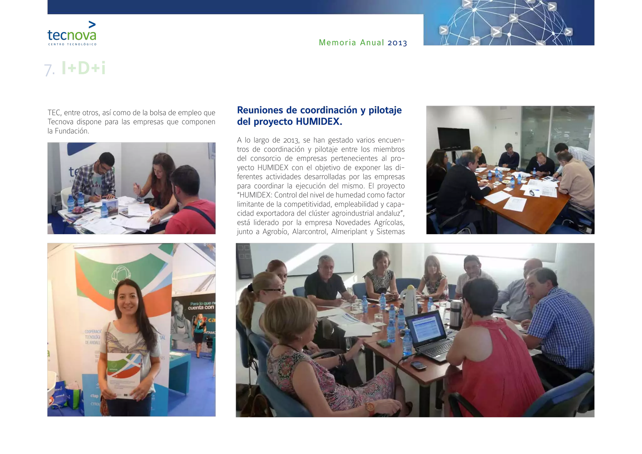 Memoria Anual 2013
Reuniones de coordinación y pilotaje
del proyecto HUMIDEX.
A lo largo de 2013, se han gestado varios encuen-
tros de coordinación y pilotaje entre los miembros
del consorcio de empresas pertenecientes al pro-
yecto HUMIDEX con el objetivo de exponer las di-
ferentes actividades desarrolladas por las empresas
para coordinar la ejecución del mismo. El proyecto
“HUMIDEX: Control del nivel de humedad como factor
limitante de la competitividad, empleabilidad y capa-
cidad exportadora del clúster agroindustrial andaluz”,
está liderado por la empresa Novedades Agrícolas,
junto a Agrobío, Alarcontrol, Almeriplant y Sistemas
TEC, entre otros, así como de la bolsa de empleo que
Tecnova dispone para las empresas que componen
la Fundación.
7. I+D+i
 