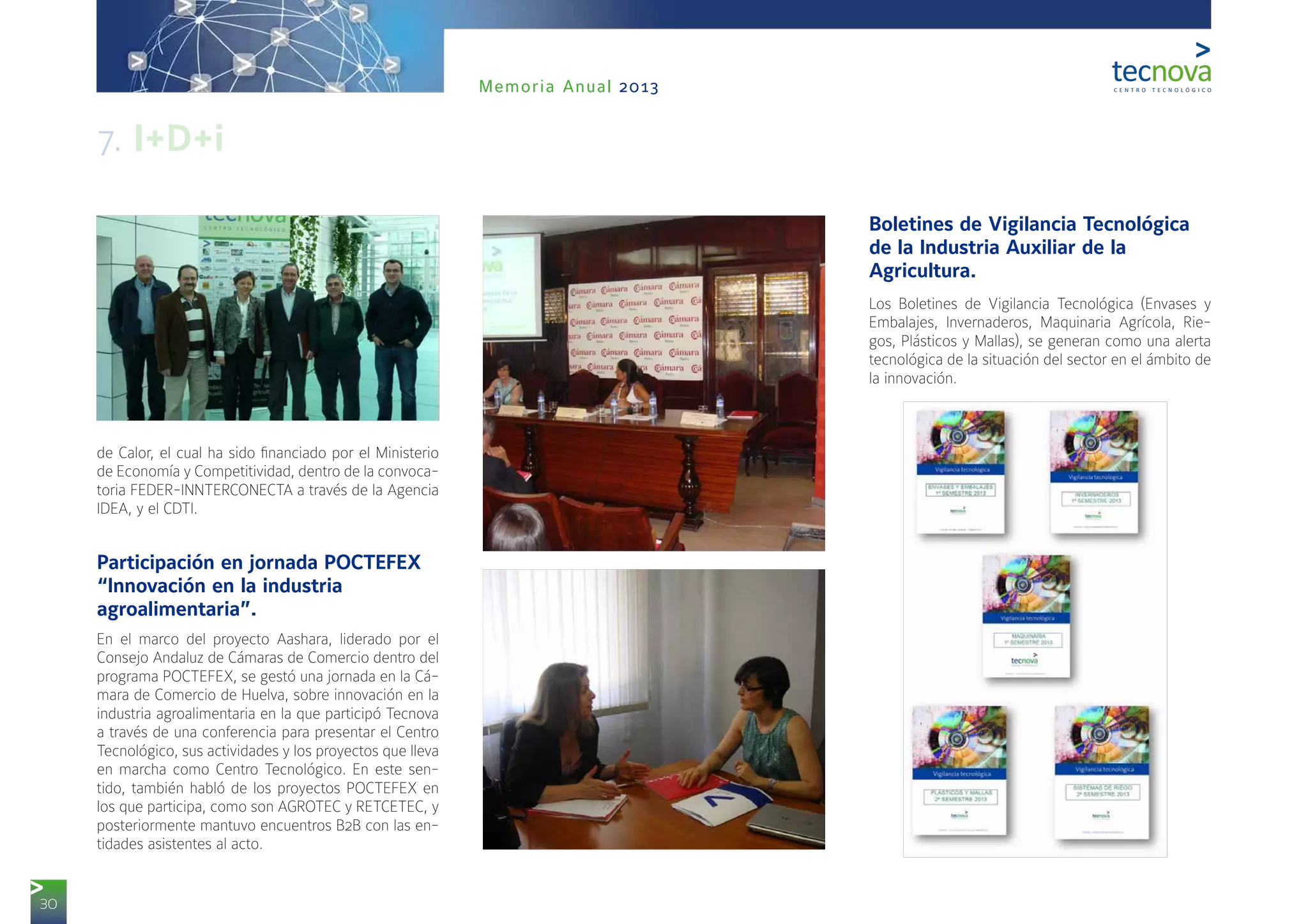 30
Memoria Anual 2013
de Calor, el cual ha sido financiado por el Ministerio
de Economía y Competitividad, dentro de la convoca-
toria FEDER-INNTERCONECTA a través de la Agencia
IDEA, y el CDTI.
Participación en jornada POCTEFEX
“Innovación en la industria
agroalimentaria”.
En el marco del proyecto Aashara, liderado por el
Consejo Andaluz de Cámaras de Comercio dentro del
programa POCTEFEX, se gestó una jornada en la Cá-
mara de Comercio de Huelva, sobre innovación en la
industria agroalimentaria en la que participó Tecnova
a través de una conferencia para presentar el Centro
Tecnológico, sus actividades y los proyectos que lleva
en marcha como Centro Tecnológico. En este sen-
tido, también habló de los proyectos POCTEFEX en
los que participa, como son AGROTEC y RETCETEC, y
posteriormente mantuvo encuentros B2B con las en-
tidades asistentes al acto.
Boletines de Vigilancia Tecnológica
de la Industria Auxiliar de la
Agricultura.
Los Boletines de Vigilancia Tecnológica (Envases y
Embalajes, Invernaderos, Maquinaria Agrícola, Rie-
gos, Plásticos y Mallas), se generan como una alerta
tecnológica de la situación del sector en el ámbito de
la innovación.
7. I+D+i
 