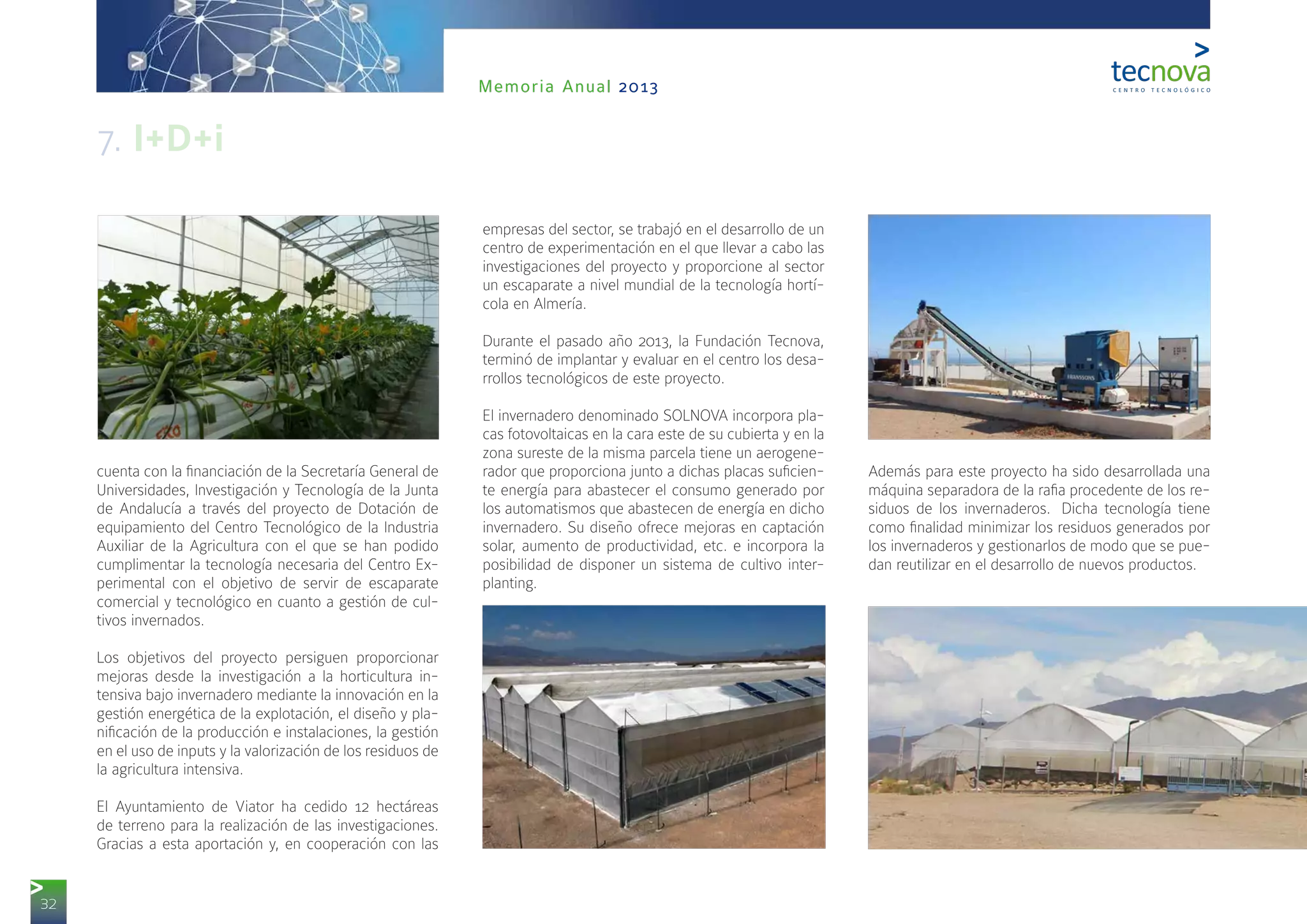 32
Memoria Anual 2013
cuenta con la financiación de la Secretaría General de
Universidades, Investigación y Tecnología de la Junta
de Andalucía a través del proyecto de Dotación de
equipamiento del Centro Tecnológico de la Industria
Auxiliar de la Agricultura con el que se han podido
cumplimentar la tecnología necesaria del Centro Ex-
perimental con el objetivo de servir de escaparate
comercial y tecnológico en cuanto a gestión de cul-
tivos invernados.
Los objetivos del proyecto persiguen proporcionar
mejoras desde la investigación a la horticultura in-
tensiva bajo invernadero mediante la innovación en la
gestión energética de la explotación, el diseño y pla-
nificación de la producción e instalaciones, la gestión
en el uso de inputs y la valorización de los residuos de
la agricultura intensiva.
El Ayuntamiento de Viator ha cedido 12 hectáreas
de terreno para la realización de las investigaciones.
Gracias a esta aportación y, en cooperación con las
empresas del sector, se trabajó en el desarrollo de un
centro de experimentación en el que llevar a cabo las
investigaciones del proyecto y proporcione al sector
un escaparate a nivel mundial de la tecnología hortí-
cola en Almería.
Durante el pasado año 2013, la Fundación Tecnova,
terminó de implantar y evaluar en el centro los desa-
rrollos tecnológicos de este proyecto.
El invernadero denominado SOLNOVA incorpora pla-
cas fotovoltaicas en la cara este de su cubierta y en la
zona sureste de la misma parcela tiene un aerogene-
rador que proporciona junto a dichas placas suficien-
te energía para abastecer el consumo generado por
los automatismos que abastecen de energía en dicho
invernadero. Su diseño ofrece mejoras en captación
solar, aumento de productividad, etc. e incorpora la
posibilidad de disponer un sistema de cultivo inter-
planting.
Además para este proyecto ha sido desarrollada una
máquina separadora de la rafia procedente de los re-
siduos de los invernaderos.  Dicha tecnología tiene
como finalidad minimizar los residuos generados por
los invernaderos y gestionarlos de modo que se pue-
dan reutilizar en el desarrollo de nuevos productos.
7. I+D+i
 