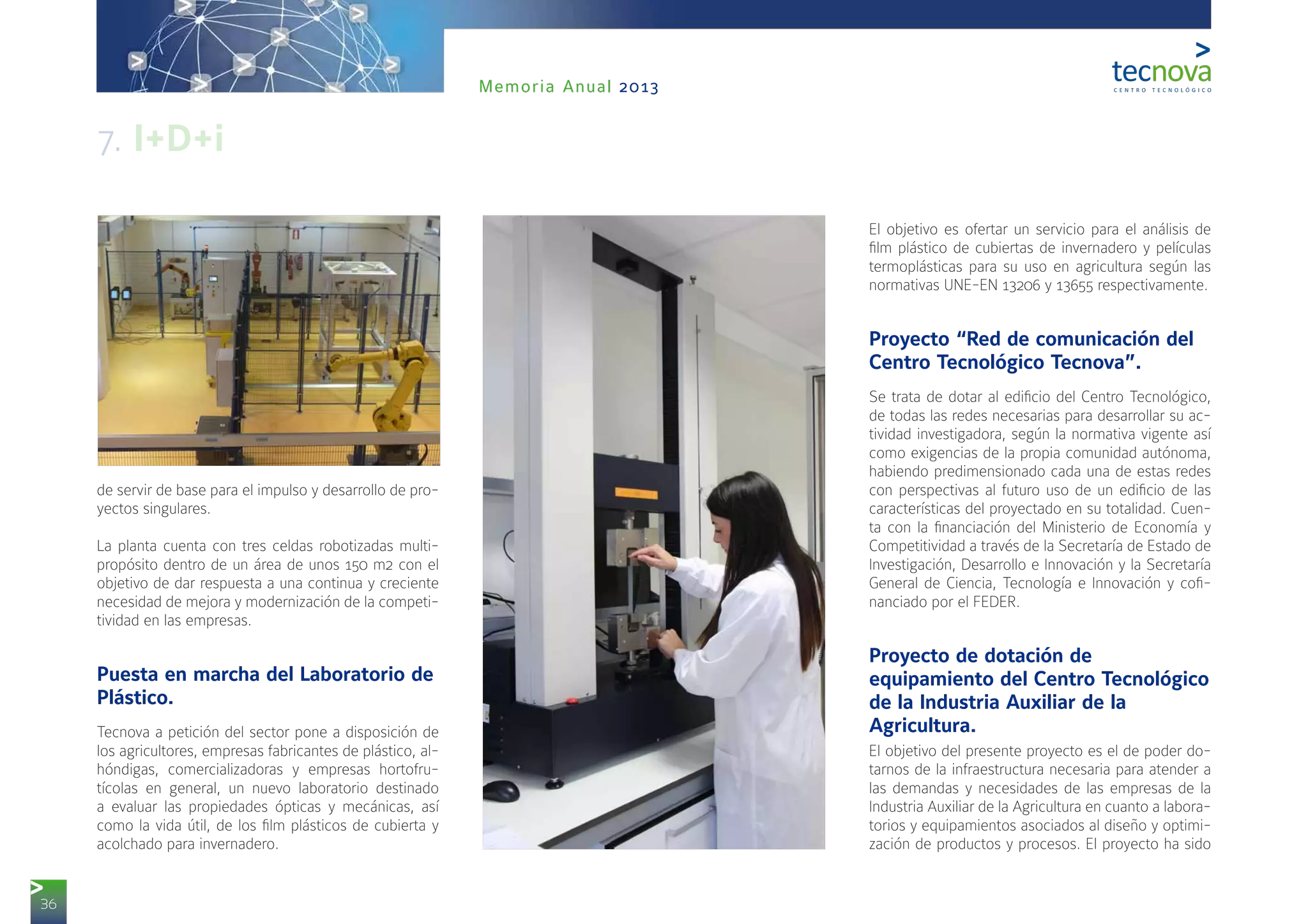 36
Memoria Anual 2013
de servir de base para el impulso y desarrollo de pro-
yectos singulares.
La planta cuenta con tres celdas robotizadas multi-
propósito dentro de un área de unos 150 m2 con el
objetivo de dar respuesta a una continua y creciente
necesidad de mejora y modernización de la competi-
tividad en las empresas.
Puesta en marcha del Laboratorio de
Plástico.
Tecnova a petición del sector pone a disposición de
los agricultores, empresas fabricantes de plástico, al-
hóndigas, comercializadoras y empresas hortofru-
tícolas en general, un nuevo laboratorio destinado
a evaluar las propiedades ópticas y mecánicas, así
como la vida útil, de los film plásticos de cubierta y
acolchado para invernadero.
El objetivo es ofertar un servicio para el análisis de
film plástico de cubiertas de invernadero y películas
termoplásticas para su uso en agricultura según las
normativas UNE-EN 13206 y 13655 respectivamente.
Proyecto “Red de comunicación del
Centro Tecnológico Tecnova”.
Se trata de dotar al edificio del Centro Tecnológico,
de todas las redes necesarias para desarrollar su ac-
tividad investigadora, según la normativa vigente así
como exigencias de la propia comunidad autónoma,
habiendo predimensionado cada una de estas redes
con perspectivas al futuro uso de un edificio de las
características del proyectado en su totalidad. Cuen-
ta con la financiación del Ministerio de Economía y
Competitividad a través de la Secretaría de Estado de
Investigación, Desarrollo e Innovación y la Secretaría
General de Ciencia, Tecnología e Innovación y cofi-
nanciado por el FEDER.
Proyecto de dotación de
equipamiento del Centro Tecnológico
de la Industria Auxiliar de la
Agricultura.
El objetivo del presente proyecto es el de poder do-
tarnos de la infraestructura necesaria para atender a
las demandas y necesidades de las empresas de la
Industria Auxiliar de la Agricultura en cuanto a labora-
torios y equipamientos asociados al diseño y optimi-
zación de productos y procesos. El proyecto ha sido
7. I+D+i
 