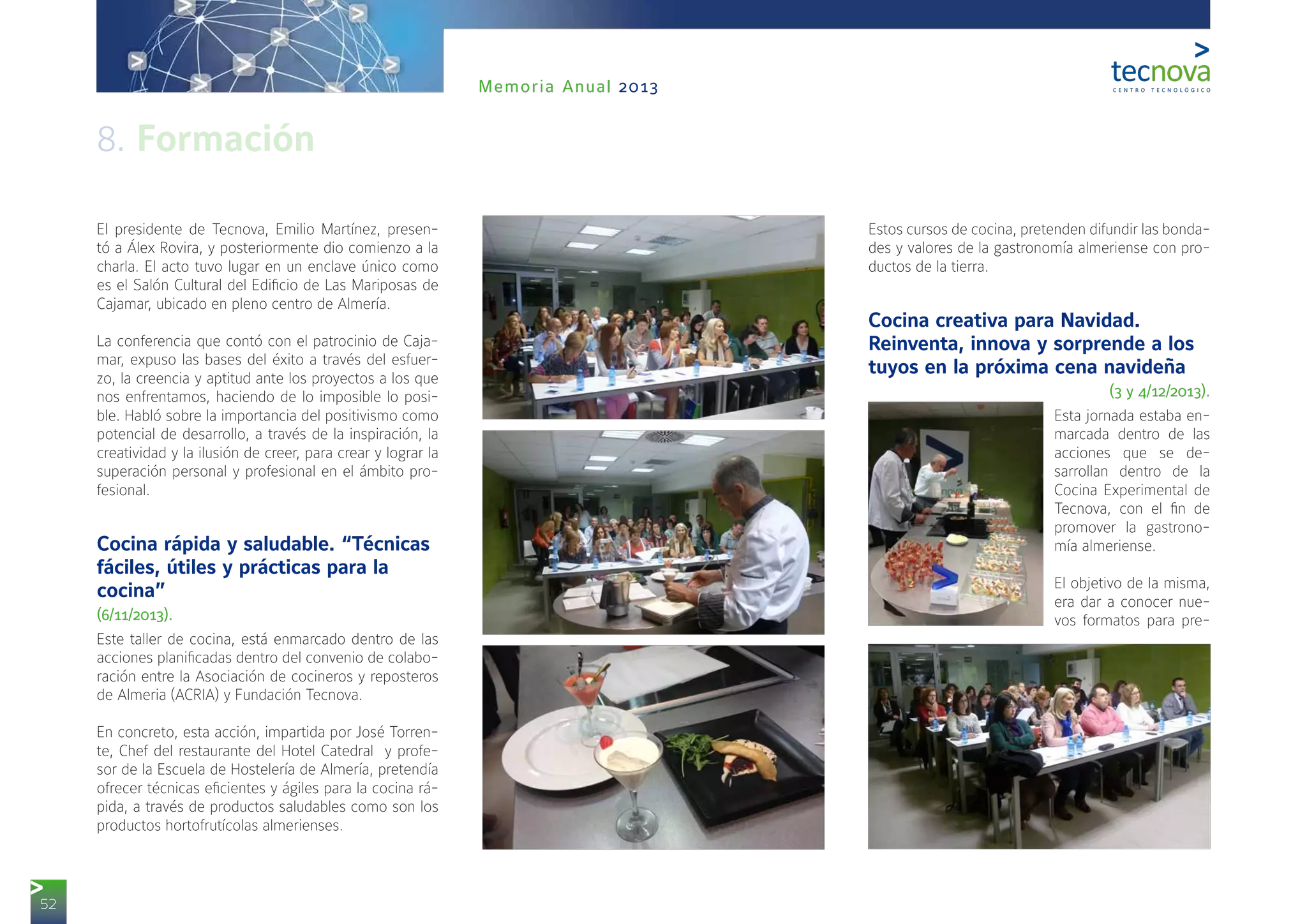 52
Memoria Anual 2013
El presidente de Tecnova, Emilio Martínez, presen-
tó a Álex Rovira, y posteriormente dio comienzo a la
charla. El acto tuvo lugar en un enclave único como
es el Salón Cultural del Edificio de Las Mariposas de
Cajamar, ubicado en pleno centro de Almería.
La conferencia que contó con el patrocinio de Caja-
mar, expuso las bases del éxito a través del esfuer-
zo, la creencia y aptitud ante los proyectos a los que
nos enfrentamos, haciendo de lo imposible lo posi-
ble. Habló sobre la importancia del positivismo como
potencial de desarrollo, a través de la inspiración, la
creatividad y la ilusión de creer, para crear y lograr la
superación personal y profesional en el ámbito pro-
fesional.
Cocina rápida y saludable. “Técnicas
fáciles, útiles y prácticas para la
cocina”
(6/11/2013).
Este taller de cocina, está enmarcado dentro de las
acciones planificadas dentro del convenio de colabo-
ración entre la Asociación de cocineros y reposteros
de Almeria (ACRIA) y Fundación Tecnova.
En concreto, esta acción, impartida por José Torren-
te, Chef del restaurante del Hotel Catedral y profe-
sor de la Escuela de Hostelería de Almería, pretendía
ofrecer técnicas eficientes y ágiles para la cocina rá-
pida, a través de productos saludables como son los
productos hortofrutícolas almerienses.
Estos cursos de cocina, pretenden difundir las bonda-
des y valores de la gastronomía almeriense con pro-
ductos de la tierra.
Cocina creativa para Navidad.
Reinventa, innova y sorprende a los
tuyos en la próxima cena navideña
(3 y 4/12/2013).
Esta jornada estaba en-
marcada dentro de las
acciones que se de-
sarrollan dentro de la
Cocina Experimental de
Tecnova, con el fin de
promover la gastrono-
mía almeriense.
El objetivo de la misma,
era dar a conocer nue-
vos formatos para pre-
8. Formación
 