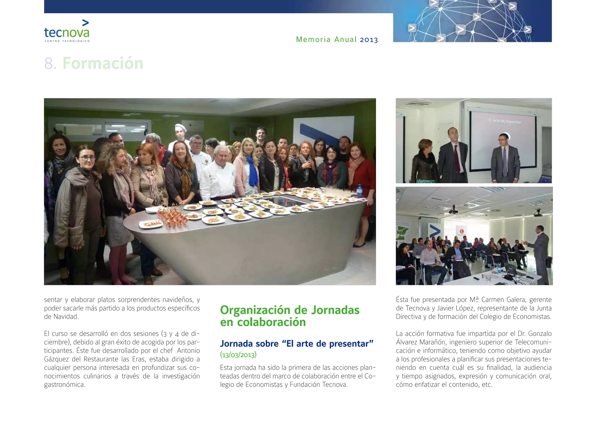 Memoria Anual 2013
sentar y elaborar platos sorprendentes navideños, y
poder sacarle más partido a los productos específicos
de Navidad.
El curso se desarrolló en dos sesiones (3 y 4 de di-
ciembre), debido al gran éxito de acogida por los par-
ticipantes. Éste fue desarrollado por el chef  Antonio
Gázquez del Restaurante las Eras, estaba dirigido a
cualquier persona interesada en profundizar sus co-
nocimientos culinarios a través de la investigación
gastronómica.
Organización de Jornadas
en colaboración
Jornada sobre “El arte de presentar”
(13/03/2013)
Esta jornada ha sido la primera de las acciones plan-
teadas dentro del marco de colaboración entre el Co-
legio de Economistas y Fundación Tecnova.
Ésta fue presentada por Mª Carmen Galera, gerente
de Tecnova y Javier López, representante de la Junta
Directiva y de formación del Colegio de Economistas.
La acción formativa fue impartida por el Dr. Gonzalo
Álvarez Marañón, ingeniero superior de Telecomuni-
cación e informático, teniendo como objetivo ayudar
a los profesionales a planificar sus presentaciones te-
niendo en cuenta cuál es su finalidad, la audiencia
y tiempo asignados, expresión y comunicación oral,
cómo enfatizar el contenido, etc.
8. Formación
 