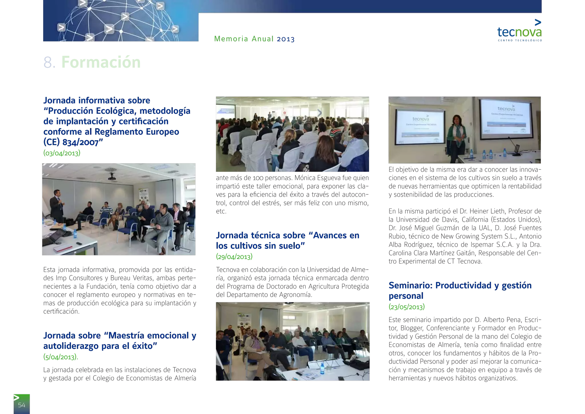 54
Memoria Anual 2013
Jornada informativa sobre
“Producción Ecológica, metodología
de implantación y certificación
conforme al Reglamento Europeo
(CE) 834/2007”
(03/04/2013)
Esta jornada informativa, promovida por las entida-
des Imp Consultores y Bureau Veritas, ambas perte-
necientes a la Fundación, tenía como objetivo dar a
conocer el reglamento europeo y normativas en te-
mas de producción ecológica para su implantación y
certificación.
Jornada sobre “Maestría emocional y
autoliderazgo para el éxito”
(5/04/2013).
La jornada celebrada en las instalaciones de Tecnova
y gestada por el Colegio de Economistas de Almería
ante más de 100 personas. Mónica Esgueva fue quien
impartió este taller emocional, para exponer las cla-
ves para la eficiencia del éxito a través del autocon-
trol, control del estrés, ser más feliz con uno mismo,
etc.
Jornada técnica sobre “Avances en
los cultivos sin suelo”
(29/04/2013)
Tecnova en colaboración con la Universidad de Alme-
ría, organizó esta jornada técnica enmarcada dentro
del Programa de Doctorado en Agricultura Protegida
del Departamento de Agronomía.
El objetivo de la misma era dar a conocer las innova-
ciones en el sistema de los cultivos sin suelo a través
de nuevas herramientas que optimicen la rentabilidad
y sostenibilidad de las producciones.
En la misma participó el Dr. Heiner Lieth, Profesor de
la Universidad de Davis, California (Estados Unidos),
Dr. José Miguel Guzmán de la UAL, D. José Fuentes
Rubio, técnico de New Growing System S.L., Antonio
Alba Rodríguez, técnico de Ispemar S.C.A. y la Dra.
Carolina Clara Martínez Gaitán, Responsable del Cen-
tro Experimental de CT Tecnova.
Seminario: Productividad y gestión
personal
(23/05/2013)
Este seminario impartido por D. Alberto Pena, Escri-
tor, Blogger, Conferenciante y Formador en Produc-
tividad y Gestión Personal de la mano del Colegio de
Economistas de Almería, tenía como finalidad entre
otros, conocer los fundamentos y hábitos de la Pro-
ductividad Personal y poder así mejorar la comunica-
ción y mecanismos de trabajo en equipo a través de
herramientas y nuevos hábitos organizativos.
8. Formación
 
