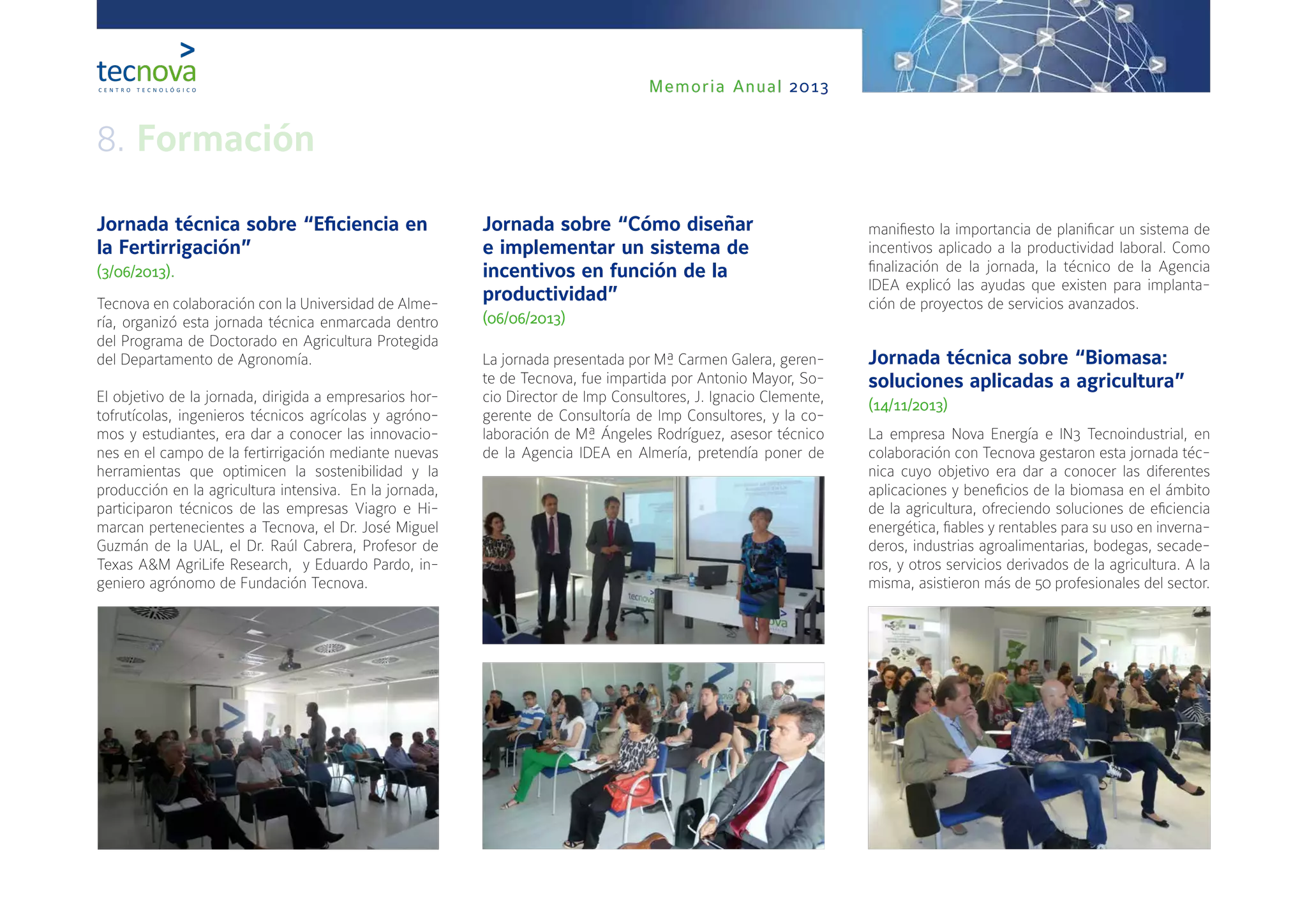Memoria Anual 2013
Jornada técnica sobre “Eficiencia en
la Fertirrigación”
(3/06/2013).
Tecnova en colaboración con la Universidad de Alme-
ría, organizó esta jornada técnica enmarcada dentro
del Programa de Doctorado en Agricultura Protegida
del Departamento de Agronomía.
El objetivo de la jornada, dirigida a empresarios hor-
tofrutícolas, ingenieros técnicos agrícolas y agróno-
mos y estudiantes, era dar a conocer las innovacio-
nes en el campo de la fertirrigación mediante nuevas
herramientas que optimicen la sostenibilidad y la
producción en la agricultura intensiva. En la jornada,
participaron técnicos de las empresas Viagro e Hi-
marcan pertenecientes a Tecnova, el Dr. José Miguel
Guzmán de la UAL, el Dr. Raúl Cabrera, Profesor de
Texas A&M AgriLife Research, y Eduardo Pardo, in-
geniero agrónomo de Fundación Tecnova.
Jornada sobre “Cómo diseñar
e implementar un sistema de
incentivos en función de la
productividad”
(06/06/2013)
La jornada presentada por Mª Carmen Galera, geren-
te de Tecnova, fue impartida por Antonio Mayor, So-
cio Director de Imp Consultores, J. Ignacio Clemente,
gerente de Consultoría de Imp Consultores, y la co-
laboración de Mª Ángeles Rodríguez, asesor técnico
de la Agencia IDEA en Almería, pretendía poner de
manifiesto la importancia de planificar un sistema de
incentivos aplicado a la productividad laboral. Como
finalización de la jornada, la técnico de la Agencia
IDEA explicó las ayudas que existen para implanta-
ción de proyectos de servicios avanzados.
Jornada técnica sobre “Biomasa:
soluciones aplicadas a agricultura”
(14/11/2013)
La empresa Nova Energía e IN3 Tecnoindustrial, en
colaboración con Tecnova gestaron esta jornada téc-
nica cuyo objetivo era dar a conocer las diferentes
aplicaciones y beneficios de la biomasa en el ámbito
de la agricultura, ofreciendo soluciones de eficiencia
energética, fiables y rentables para su uso en inverna-
deros, industrias agroalimentarias, bodegas, secade-
ros, y otros servicios derivados de la agricultura. A la
misma, asistieron más de 50 profesionales del sector.
8. Formación
 