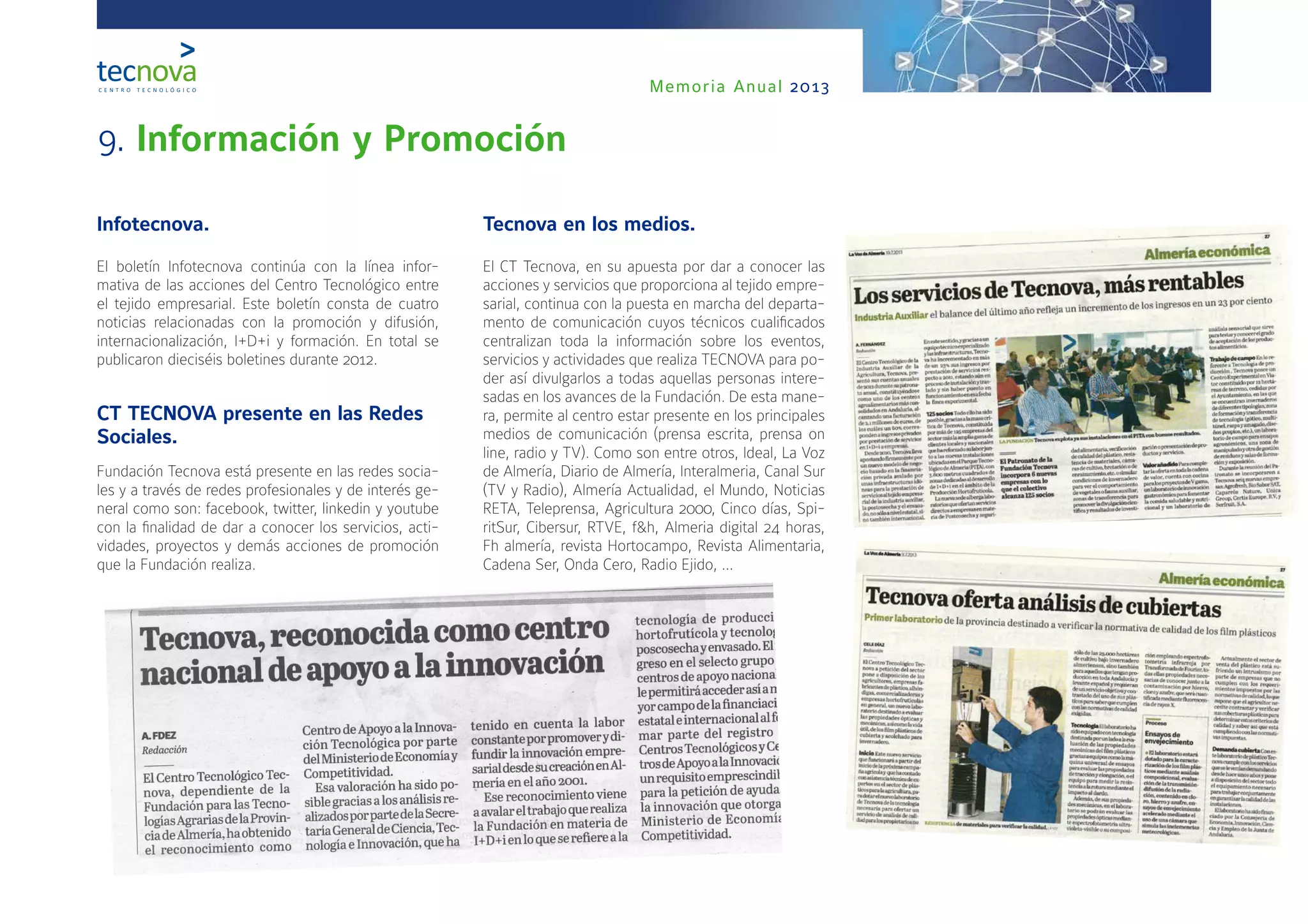 Memoria Anual 2013
9. Información y Promoción
Infotecnova.
El boletín Infotecnova continúa con la línea infor-
mativa de las acciones del Centro Tecnológico entre
el tejido empresarial. Este boletín consta de cuatro
noticias relacionadas con la promoción y difusión,
internacionalización, I+D+i y formación. En total se
publicaron dieciséis boletines durante 2012.
CT TECNOVA presente en las Redes
Sociales.
Fundación Tecnova está presente en las redes socia-
les y a través de redes profesionales y de interés ge-
neral como son: facebook, twitter, linkedin y youtube
con la finalidad de dar a conocer los servicios, acti-
vidades, proyectos y demás acciones de promoción
que la Fundación realiza.
Tecnova en los medios.
El CT Tecnova, en su apuesta por dar a conocer las
acciones y servicios que proporciona al tejido empre-
sarial, continua con la puesta en marcha del departa-
mento de comunicación cuyos técnicos cualificados
centralizan toda la información sobre los eventos,
servicios y actividades que realiza TECNOVA para po-
der así divulgarlos a todas aquellas personas intere-
sadas en los avances de la Fundación. De esta mane-
ra, permite al centro estar presente en los principales
medios de comunicación (prensa escrita, prensa on
line, radio y TV). Como son entre otros, Ideal, La Voz
de Almería, Diario de Almería, Interalmeria, Canal Sur
(TV y Radio), Almería Actualidad, el Mundo, Noticias
RETA, Teleprensa, Agricultura 2000, Cinco días, Spi-
ritSur, Cibersur, RTVE, f&h, Almeria digital 24 horas,
Fh almería, revista Hortocampo, Revista Alimentaria,
Cadena Ser, Onda Cero, Radio Ejido, …
 