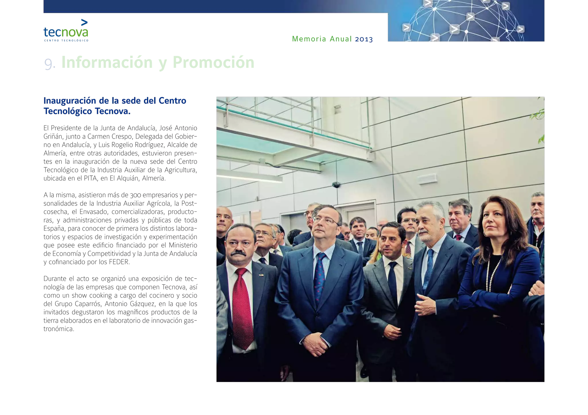 Memoria Anual 2013
Inauguración de la sede del Centro
Tecnológico Tecnova.
El Presidente de la Junta de Andalucía, José Antonio
Griñán, junto a Carmen Crespo, Delegada del Gobier-
no en Andalucía, y Luis Rogelio Rodríguez, Alcalde de
Almería, entre otras autoridades, estuvieron presen-
tes en la inauguración de la nueva sede del Centro
Tecnológico de la Industria Auxiliar de la Agricultura,
ubicada en el PITA, en El Alquián, Almería.
A la misma, asistieron más de 300 empresarios y per-
sonalidades de la Industria Auxiliar Agrícola, la Post-
cosecha, el Envasado, comercializadoras, producto-
ras, y administraciones privadas y públicas de toda
España, para conocer de primera los distintos labora-
torios y espacios de investigación y experimentación
que posee este edificio financiado por el Ministerio
de Economía y Competitividad y la Junta de Andalucía
y cofinanciado por los FEDER.
Durante el acto se organizó una exposición de tec-
nología de las empresas que componen Tecnova, así
como un show cooking a cargo del cocinero y socio
del Grupo Caparrós, Antonio Gázquez, en la que los
invitados degustaron los magníficos productos de la
tierra elaborados en el laboratorio de innovación gas-
tronómica.
 
9. Información y Promoción
 