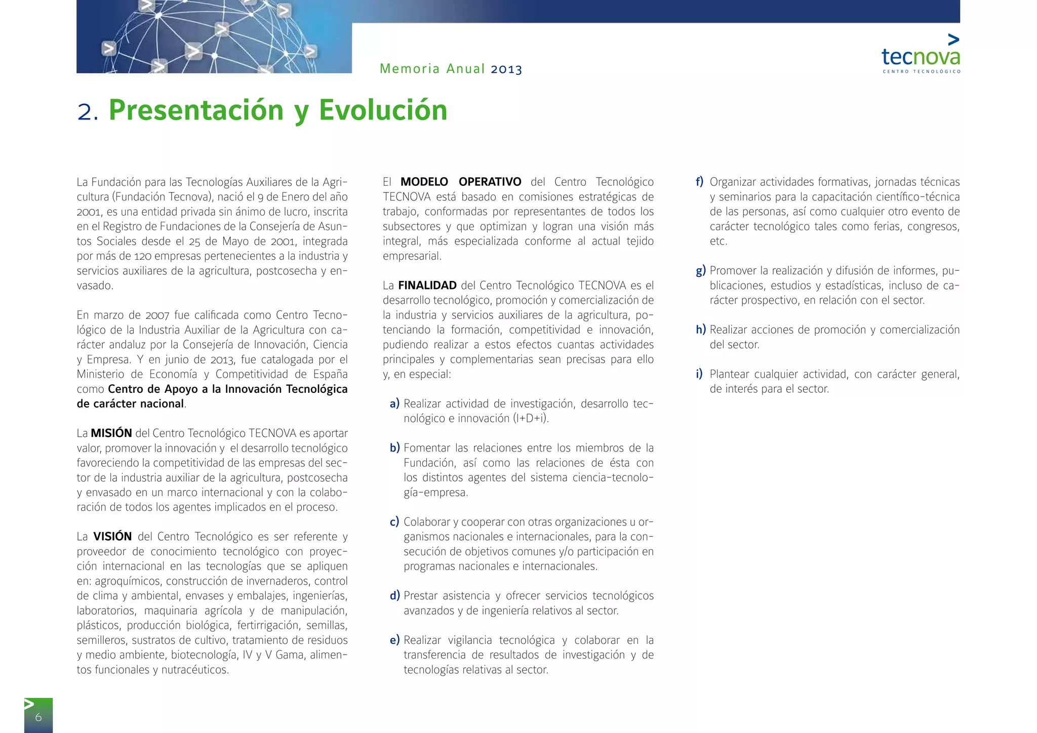 6
Memoria Anual 2013
La Fundación para las Tecnologías Auxiliares de la Agri-
cultura (Fundación Tecnova), nació el 9 de Enero del año
2001, es una entidad privada sin ánimo de lucro, inscrita
en el Registro de Fundaciones de la Consejería de Asun-
tos Sociales desde el 25 de Mayo de 2001, integrada
por más de 120 empresas pertenecientes a la industria y
servicios auxiliares de la agricultura, postcosecha y en-
vasado.
En marzo de 2007 fue calificada como Centro Tecno-
lógico de la Industria Auxiliar de la Agricultura con ca-
rácter andaluz por la Consejería de Innovación, Ciencia
y Empresa. Y en junio de 2013, fue catalogada por el
Ministerio de Economía y Competitividad de España
como Centro de Apoyo a la Innovación Tecnológica
de carácter nacional.
La MISIÓN del Centro Tecnológico TECNOVA es aportar
valor, promover la innovación y el desarrollo tecnológico
favoreciendo la competitividad de las empresas del sec-
tor de la industria auxiliar de la agricultura, postcosecha
y envasado en un marco internacional y con la colabo-
ración de todos los agentes implicados en el proceso.
La VISIÓN del Centro Tecnológico es ser referente y
proveedor de conocimiento tecnológico con proyec-
ción internacional en las tecnologías que se apliquen
en: agroquímicos, construcción de invernaderos, control
de clima y ambiental, envases y embalajes, ingenierías,
laboratorios, maquinaria agrícola y de manipulación,
plásticos, producción biológica, fertirrigación, semillas,
semilleros, sustratos de cultivo, tratamiento de residuos
y medio ambiente, biotecnología, IV y V Gama, alimen-
tos funcionales y nutracéuticos.
El MODELO OPERATIVO del Centro Tecnológico
TECNOVA está basado en comisiones estratégicas de
trabajo, conformadas por representantes de todos los
subsectores y que optimizan y logran una visión más
integral, más especializada conforme al actual tejido
empresarial.
La FINALIDAD del Centro Tecnológico TECNOVA es el
desarrollo tecnológico, promoción y comercialización de
la industria y servicios auxiliares de la agricultura, po-
tenciando la formación, competitividad e innovación,
pudiendo realizar a estos efectos cuantas actividades
principales y complementarias sean precisas para ello
y, en especial:
a)	Realizar actividad de investigación, desarrollo tec-
nológico e innovación (I+D+i).
b)	Fomentar las relaciones entre los miembros de la
Fundación, así como las relaciones de ésta con
los distintos agentes del sistema ciencia-tecnolo-
gía-empresa.
c)	Colaborar y cooperar con otras organizaciones u or-
ganismos nacionales e internacionales, para la con-
secución de objetivos comunes y/o participación en
programas nacionales e internacionales.
d)	Prestar asistencia y ofrecer servicios tecnológicos
avanzados y de ingeniería relativos al sector.
e)	Realizar vigilancia tecnológica y colaborar en la
transferencia de resultados de investigación y de
tecnologías relativas al sector.
f)	 Organizar actividades formativas, jornadas técnicas
y seminarios para la capacitación científico-técnica
de las personas, así como cualquier otro evento de
carácter tecnológico tales como ferias, congresos,
etc.
g)	Promover la realización y difusión de informes, pu-
blicaciones, estudios y estadísticas, incluso de ca-
rácter prospectivo, en relación con el sector.
h)	Realizar acciones de promoción y comercialización
del sector.
i)	 Plantear cualquier actividad, con carácter general,
de interés para el sector.
2. Presentación y Evolución
 