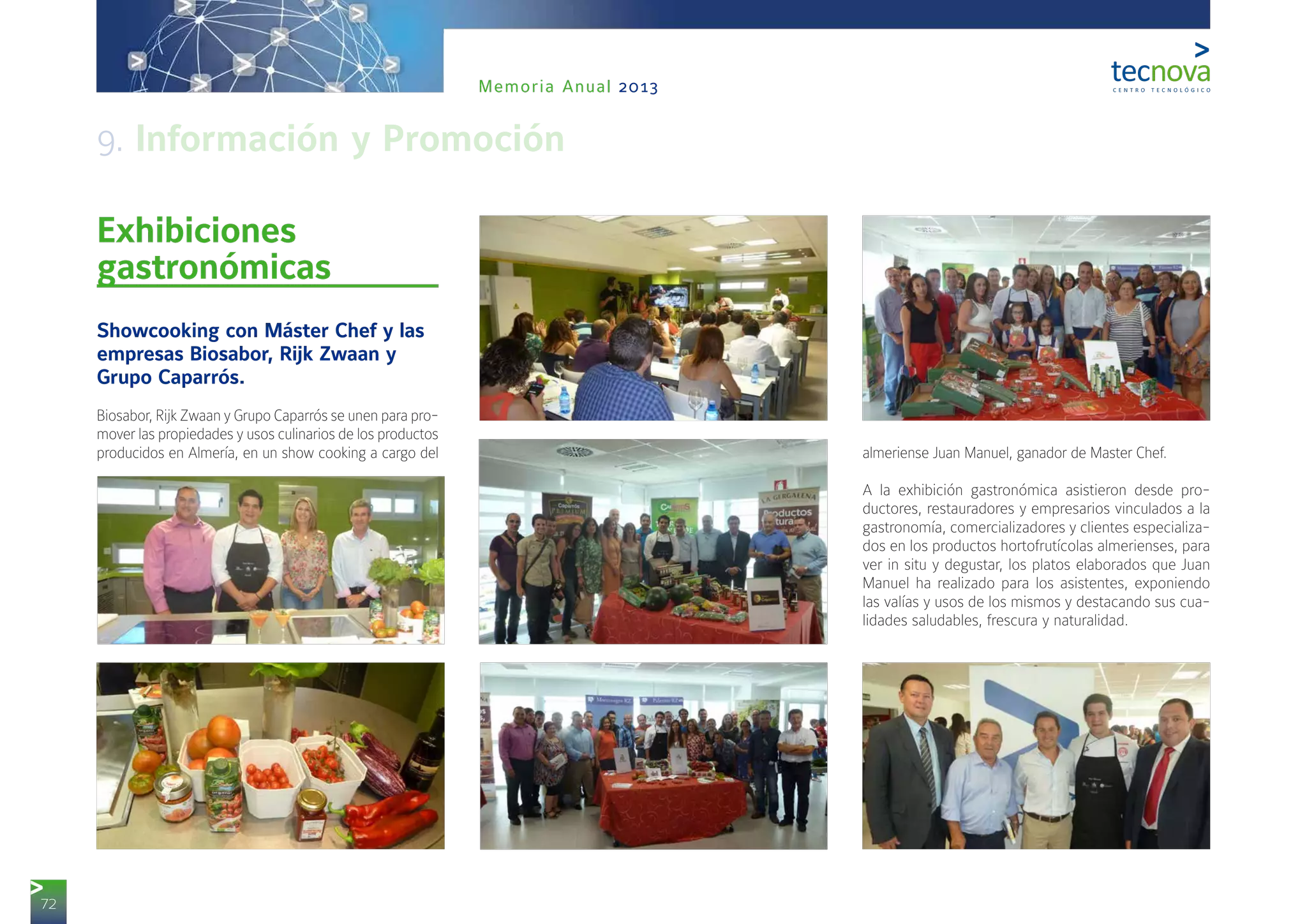 72
Memoria Anual 2013
Exhibiciones
gastronómicas
Showcooking con Máster Chef y las
empresas Biosabor, Rijk Zwaan y
Grupo Caparrós.
Biosabor, Rijk Zwaan y Grupo Caparrós se unen para pro-
mover las propiedades y usos culinarios de los productos
producidos en Almería, en un show cooking a cargo del almeriense Juan Manuel, ganador de Master Chef.
A la exhibición gastronómica asistieron desde pro-
ductores, restauradores y empresarios vinculados a la
gastronomía, comercializadores y clientes especializa-
dos en los productos hortofrutícolas almerienses, para
ver in situ y degustar, los platos elaborados que Juan
Manuel ha realizado para los asistentes, exponiendo
las valías y usos de los mismos y destacando sus cua-
lidades saludables, frescura y naturalidad.
9. Información y Promoción
 