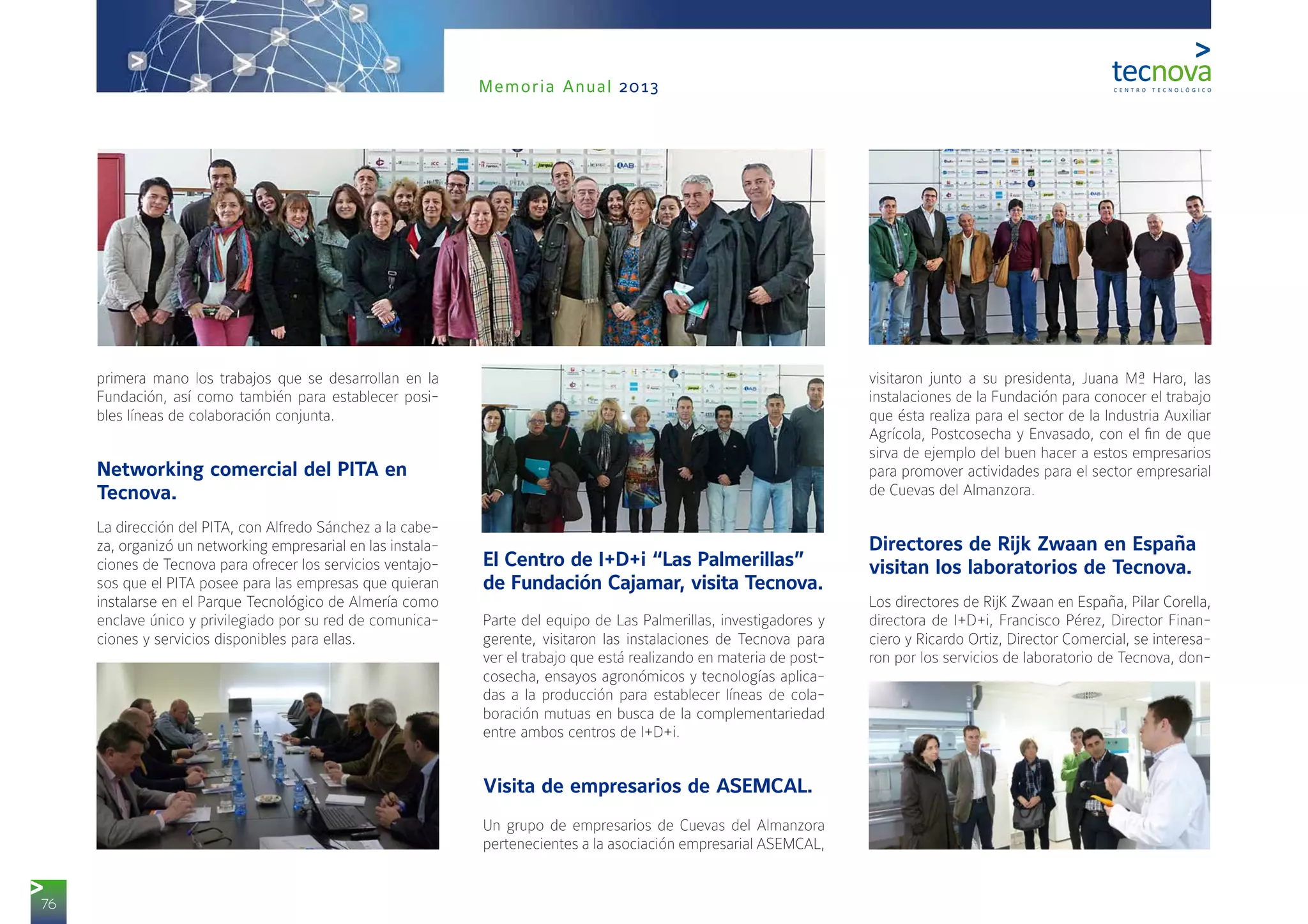 76
Memoria Anual 2013
primera mano los trabajos que se desarrollan en la
Fundación, así como también para establecer posi-
bles líneas de colaboración conjunta.
Networking comercial del PITA en
Tecnova.
La dirección del PITA, con Alfredo Sánchez a la cabe-
za, organizó un networking empresarial en las instala-
ciones de Tecnova para ofrecer los servicios ventajo-
sos que el PITA posee para las empresas que quieran
instalarse en el Parque Tecnológico de Almería como
enclave único y privilegiado por su red de comunica-
ciones y servicios disponibles para ellas.
El Centro de I+D+i “Las Palmerillas”
de Fundación Cajamar, visita Tecnova.
Parte del equipo de Las Palmerillas, investigadores y
gerente, visitaron las instalaciones de Tecnova para
ver el trabajo que está realizando en materia de post-
cosecha, ensayos agronómicos y tecnologías aplica-
das a la producción para establecer líneas de cola-
boración mutuas en busca de la complementariedad
entre ambos centros de I+D+i.
Visita de empresarios de ASEMCAL.
Un grupo de empresarios de Cuevas del Almanzora
pertenecientes a la asociación empresarial ASEMCAL,
visitaron junto a su presidenta, Juana Mª Haro, las
instalaciones de la Fundación para conocer el trabajo
que ésta realiza para el sector de la Industria Auxiliar
Agrícola, Postcosecha y Envasado, con el fin de que
sirva de ejemplo del buen hacer a estos empresarios
para promover actividades para el sector empresarial
de Cuevas del Almanzora.
Directores de Rijk Zwaan en España
visitan los laboratorios de Tecnova.
Los directores de RijK Zwaan en España, Pilar Corella,
directora de I+D+i, Francisco Pérez, Director Finan-
ciero y Ricardo Ortiz, Director Comercial, se interesa-
ron por los servicios de laboratorio de Tecnova, don-
 