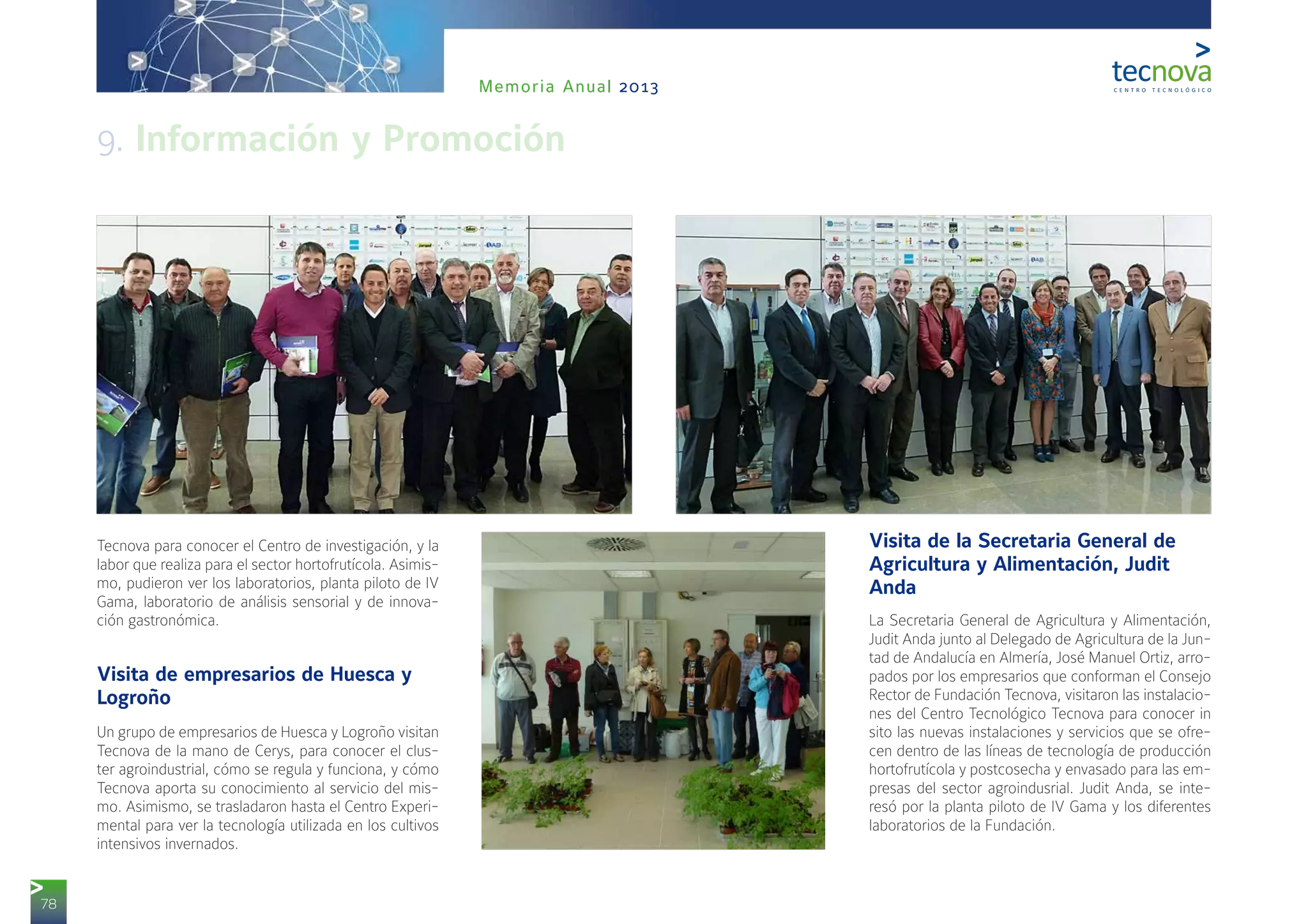 78
Memoria Anual 2013
Tecnova para conocer el Centro de investigación, y la
labor que realiza para el sector hortofrutícola. Asimis-
mo, pudieron ver los laboratorios, planta piloto de IV
Gama, laboratorio de análisis sensorial y de innova-
ción gastronómica.
Visita de empresarios de Huesca y
Logroño
Un grupo de empresarios de Huesca y Logroño visitan
Tecnova de la mano de Cerys, para conocer el clus-
ter agroindustrial, cómo se regula y funciona, y cómo
Tecnova aporta su conocimiento al servicio del mis-
mo. Asimismo, se trasladaron hasta el Centro Experi-
mental para ver la tecnología utilizada en los cultivos
intensivos invernados.
Visita de la Secretaria General de
Agricultura y Alimentación, Judit
Anda
La Secretaria General de Agricultura y Alimentación,
Judit Anda junto al Delegado de Agricultura de la Jun-
tad de Andalucía en Almería, José Manuel Ortiz, arro-
pados por los empresarios que conforman el Consejo
Rector de Fundación Tecnova, visitaron las instalacio-
nes del Centro Tecnológico Tecnova para conocer in
sito las nuevas instalaciones y servicios que se ofre-
cen dentro de las líneas de tecnología de producción
hortofrutícola y postcosecha y envasado para las em-
presas del sector agroindusrial. Judit Anda, se inte-
resó por la planta piloto de IV Gama y los diferentes
laboratorios de la Fundación.
9. Información y Promoción
 