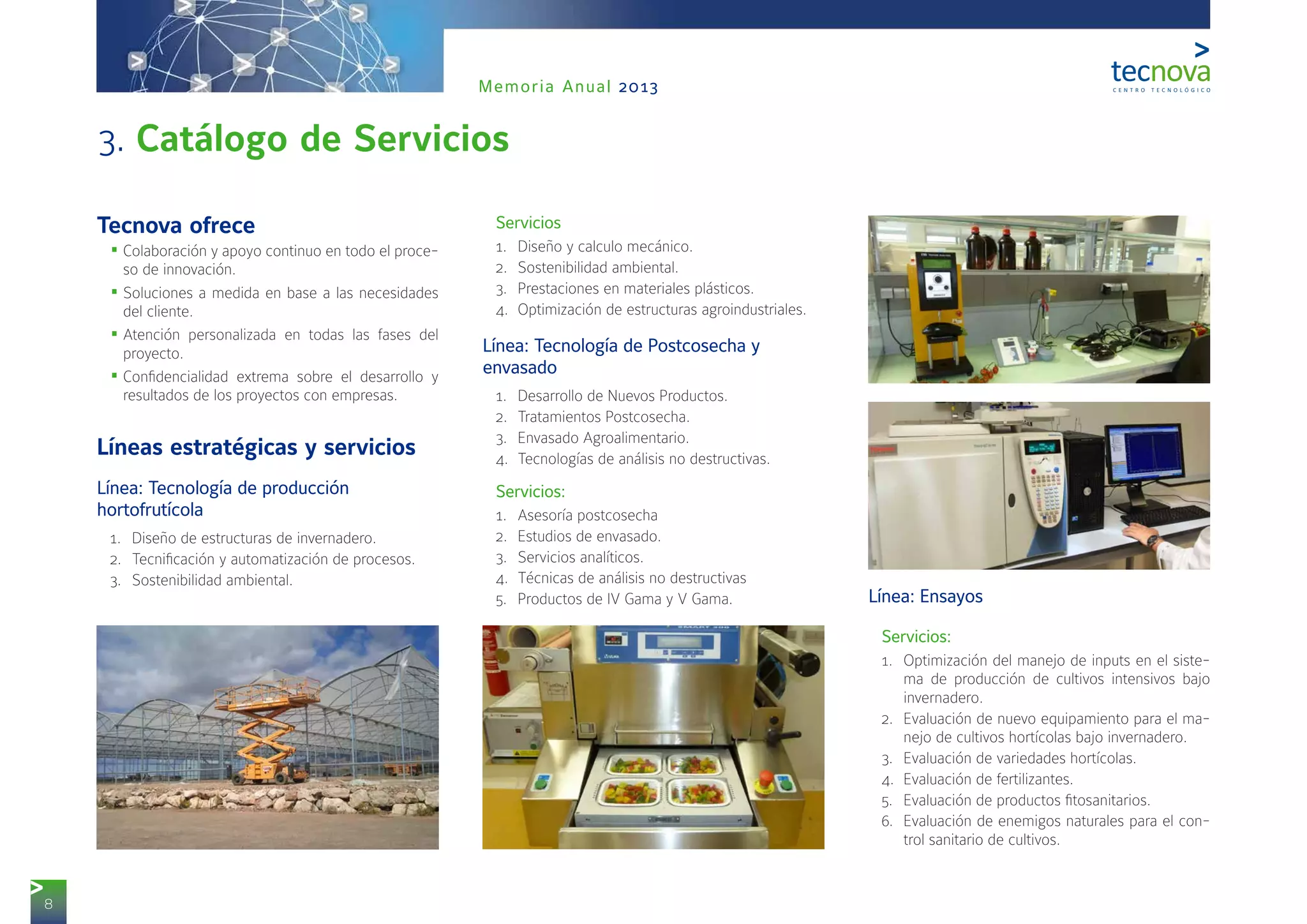 8
Memoria Anual 2013
3. Catálogo de Servicios
Tecnova ofrece
•	Colaboración y apoyo continuo en todo el proce-
so de innovación.
•	Soluciones a medida en base a las necesidades
del cliente.
•	Atención personalizada en todas las fases del
proyecto.
•	Confidencialidad extrema sobre el desarrollo y
resultados de los proyectos con empresas.
Líneas estratégicas y servicios
1Línea: Tecnología de producción
hortofrutícola
1.	 Diseño de estructuras de invernadero.
2.	 Tecnificación y automatización de procesos.
3.	 Sostenibilidad ambiental.
2Servicios
1.	 Diseño y calculo mecánico.
2.	 Sostenibilidad ambiental.
3.	 Prestaciones en materiales plásticos.
4.	 Optimización de estructuras agroindustriales.
3Línea: Tecnología de Postcosecha y
envasado
1.	 Desarrollo de Nuevos Productos.
2.	 Tratamientos Postcosecha.
3.	 Envasado Agroalimentario.
4.	 Tecnologías de análisis no destructivas.
4Servicios:
1.	 Asesoría postcosecha
2.	 Estudios de envasado.
3.	 Servicios analíticos.
4.	 Técnicas de análisis no destructivas
5.	 Productos de IV Gama y V Gama. 5Línea: Ensayos
6Servicios:
1.	 Optimización del manejo de inputs en el siste-
ma de producción de cultivos intensivos bajo
invernadero.
2.	 Evaluación de nuevo equipamiento para el ma-
nejo de cultivos hortícolas bajo invernadero.
3.	 Evaluación de variedades hortícolas.
4.	 Evaluación de fertilizantes.
5.	 Evaluación de productos fitosanitarios.
6.	 Evaluación de enemigos naturales para el con-
trol sanitario de cultivos.
 