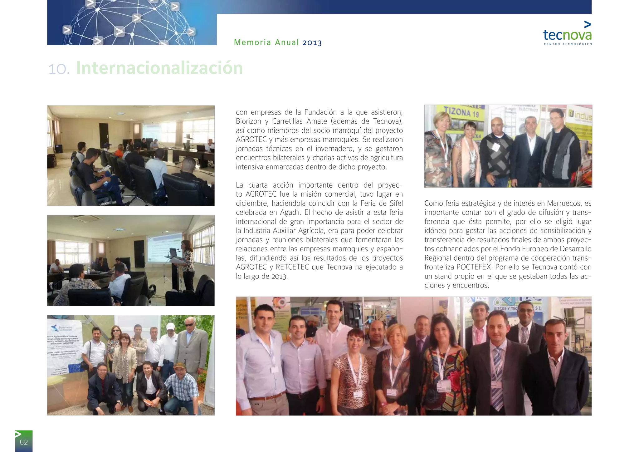 82
Memoria Anual 2013
con empresas de la Fundación a la que asistieron,
Biorizon y Carretillas Amate (además de Tecnova),
así como miembros del socio marroquí del proyecto
AGROTEC y más empresas marroquíes. Se realizaron
jornadas técnicas en el invernadero, y se gestaron
encuentros bilaterales y charlas activas de agricultura
intensiva enmarcadas dentro de dicho proyecto.
La cuarta acción importante dentro del proyec-
to AGROTEC fue la misión comercial, tuvo lugar en
diciembre, haciéndola coincidir con la Feria de Sifel
celebrada en Agadir. El hecho de asistir a esta feria
internacional de gran importancia para el sector de
la Industria Auxiliar Agrícola, era para poder celebrar
jornadas y reuniones bilaterales que fomentaran las
relaciones entre las empresas marroquíes y españo-
las, difundiendo así los resultados de los proyectos
AGROTEC y RETCETEC que Tecnova ha ejecutado a
lo largo de 2013.
Como feria estratégica y de interés en Marruecos, es
importante contar con el grado de difusión y trans-
ferencia que ésta permite, por ello se eligió lugar
idóneo para gestar las acciones de sensibilización y
transferencia de resultados finales de ambos proyec-
tos cofinanciados por el Fondo Europeo de Desarrollo
Regional dentro del programa de cooperación trans-
fronteriza POCTEFEX. Por ello se Tecnova contó con
un stand propio en el que se gestaban todas las ac-
ciones y encuentros.
10. Internacionalización
 