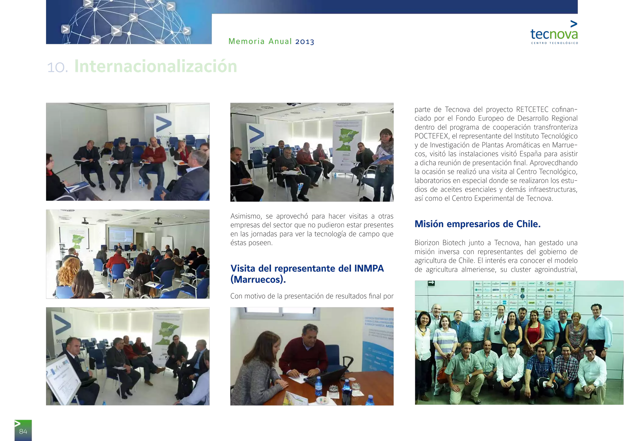 84
Memoria Anual 2013
Asimismo, se aprovechó para hacer visitas a otras
empresas del sector que no pudieron estar presentes
en las jornadas para ver la tecnología de campo que
éstas poseen.
Visita del representante del INMPA
(Marruecos).
Con motivo de la presentación de resultados final por
parte de Tecnova del proyecto RETCETEC cofinan-
ciado por el Fondo Europeo de Desarrollo Regional
dentro del programa de cooperación transfronteriza
POCTEFEX, el representante del Instituto Tecnológico
y de Investigación de Plantas Aromáticas en Marrue-
cos, visitó las instalaciones visitó España para asistir
a dicha reunión de presentación final. Aprovecdhando
la ocasión se realizó una visita al Centro Tecnológico,
laboratorios en especial donde se realizaron los estu-
dios de aceites esenciales y demás infraestructuras,
así como el Centro Experimental de Tecnova.
Misión empresarios de Chile.
Biorizon Biotech junto a Tecnova, han gestado una
misión inversa con representantes del gobierno de
agricultura de Chile. El interés era conocer el modelo
de agricultura almeriense, su cluster agroindustrial,
10. Internacionalización
 