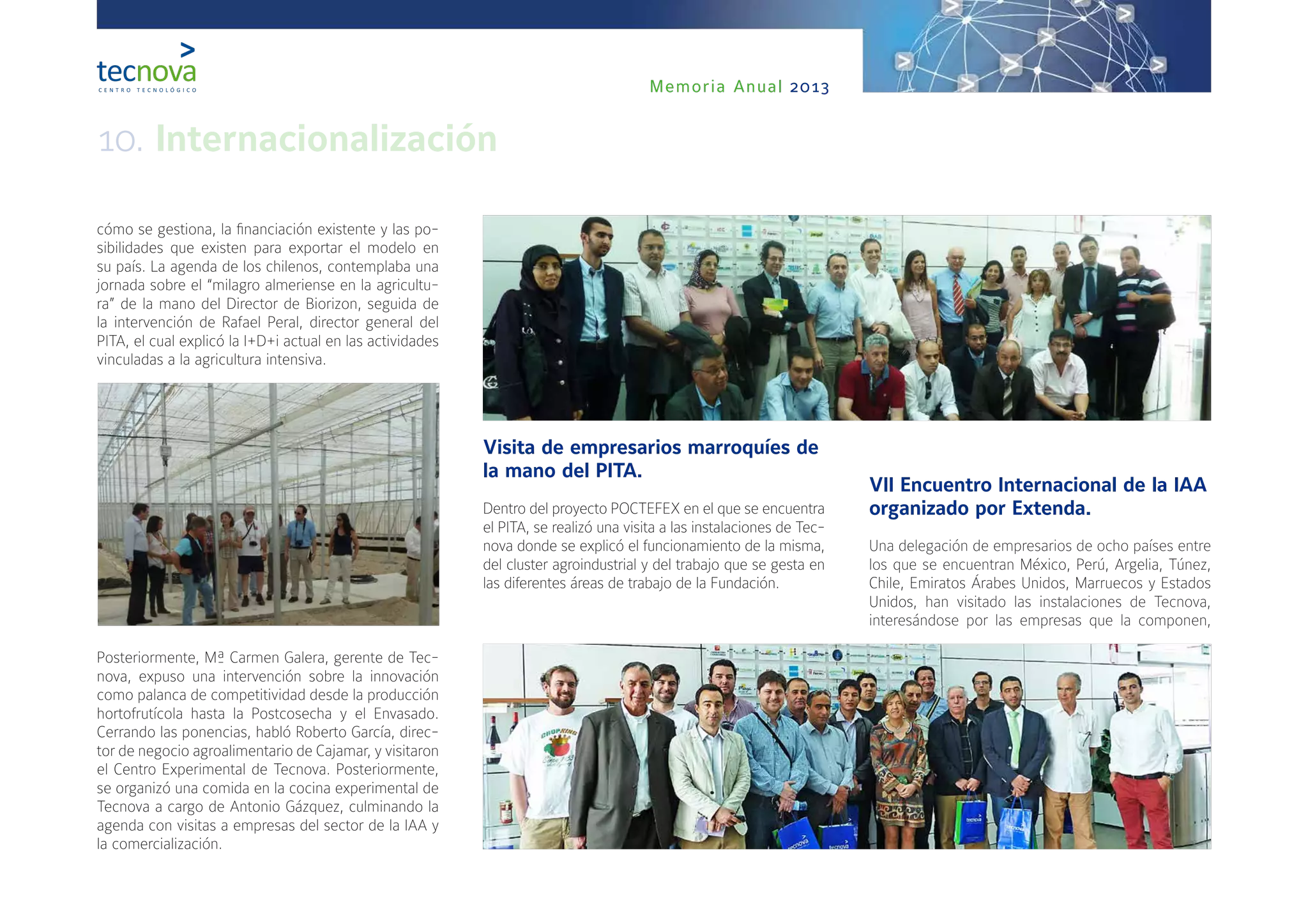 Memoria Anual 2013
cómo se gestiona, la financiación existente y las po-
sibilidades que existen para exportar el modelo en
su país. La agenda de los chilenos, contemplaba una
jornada sobre el “milagro almeriense en la agricultu-
ra” de la mano del Director de Biorizon, seguida de
la intervención de Rafael Peral, director general del
PITA, el cual explicó la I+D+i actual en las actividades
vinculadas a la agricultura intensiva.
Posteriormente, Mª Carmen Galera, gerente de Tec-
nova, expuso una intervención sobre la innovación
como palanca de competitividad desde la producción
hortofrutícola hasta la Postcosecha y el Envasado.
Cerrando las ponencias, habló Roberto García, direc-
tor de negocio agroalimentario de Cajamar, y visitaron
el Centro Experimental de Tecnova. Posteriormente,
se organizó una comida en la cocina experimental de
Tecnova a cargo de Antonio Gázquez, culminando la
agenda con visitas a empresas del sector de la IAA y
la comercialización.
Visita de empresarios marroquíes de
la mano del PITA.
Dentro del proyecto POCTEFEX en el que se encuentra
el PITA, se realizó una visita a las instalaciones de Tec-
nova donde se explicó el funcionamiento de la misma,
del cluster agroindustrial y del trabajo que se gesta en
las diferentes áreas de trabajo de la Fundación.
VII Encuentro Internacional de la IAA
organizado por Extenda.
Una delegación de empresarios de ocho países entre
los que se encuentran México, Perú, Argelia, Túnez,
Chile, Emiratos Árabes Unidos, Marruecos y Estados
Unidos, han visitado las instalaciones de Tecnova,
interesándose por las empresas que la componen,
10. Internacionalización
 
