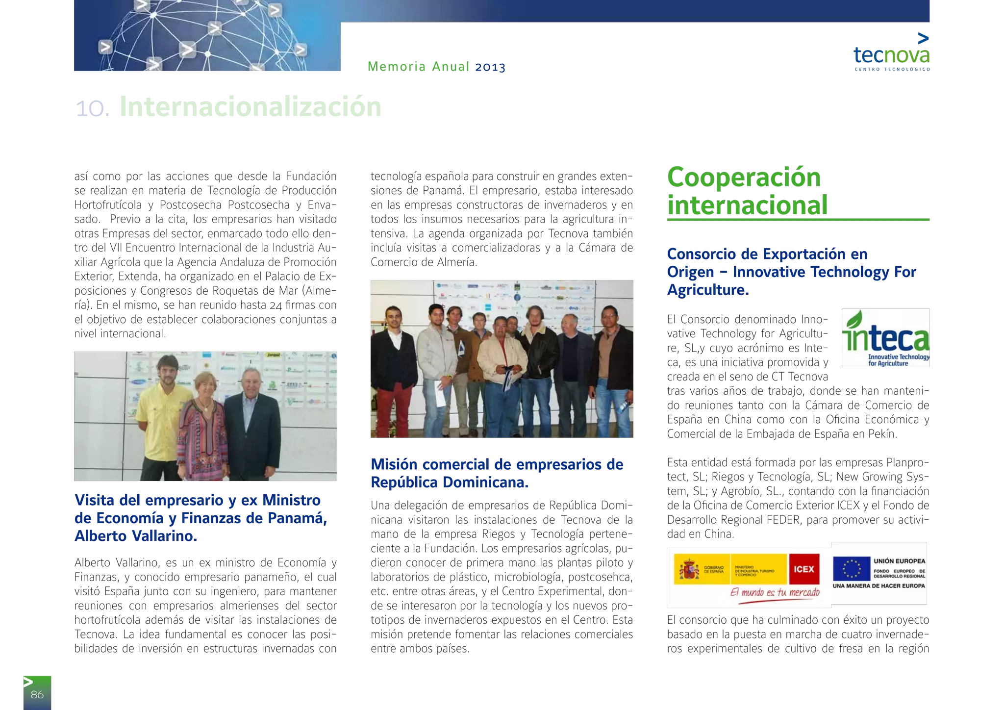 86
Memoria Anual 2013
así como por las acciones que desde la Fundación
se realizan en materia de Tecnología de Producción
Hortofrutícola y Postcosecha Postcosecha y Enva-
sado. Previo a la cita, los empresarios han visitado
otras Empresas del sector, enmarcado todo ello den-
tro del VII Encuentro Internacional de la Industria Au-
xiliar Agrícola que la Agencia Andaluza de Promoción
Exterior, Extenda, ha organizado en el Palacio de Ex-
posiciones y Congresos de Roquetas de Mar (Alme-
ría). En el mismo, se han reunido hasta 24 firmas con
el objetivo de establecer colaboraciones conjuntas a
nivel internacional.
Visita del empresario y ex Ministro
de Economía y Finanzas de Panamá,
Alberto Vallarino.
Alberto Vallarino, es un ex ministro de Economía y
Finanzas, y conocido empresario panameño, el cual
visitó España junto con su ingeniero, para mantener
reuniones con empresarios almerienses del sector
hortofrutícola además de visitar las instalaciones de
Tecnova. La idea fundamental es conocer las posi-
bilidades de inversión en estructuras invernadas con
tecnología española para construir en grandes exten-
siones de Panamá. El empresario, estaba interesado
en las empresas constructoras de invernaderos y en
todos los insumos necesarios para la agricultura in-
tensiva. La agenda organizada por Tecnova también
incluía visitas a comercializadoras y a la Cámara de
Comercio de Almería.
Misión comercial de empresarios de
República Dominicana.
Una delegación de empresarios de República Domi-
nicana visitaron las instalaciones de Tecnova de la
mano de la empresa Riegos y Tecnología pertene-
ciente a la Fundación. Los empresarios agrícolas, pu-
dieron conocer de primera mano las plantas piloto y
laboratorios de plástico, microbiología, postcosehca,
etc. entre otras áreas, y el Centro Experimental, don-
de se interesaron por la tecnología y los nuevos pro-
totipos de invernaderos expuestos en el Centro. Esta
misión pretende fomentar las relaciones comerciales
entre ambos países.
Cooperación
internacional 
Consorcio de Exportación en
Origen – Innovative Technology For
Agriculture.
El Consorcio denominado Inno-
vative Technology for Agricultu-
re, SL,y cuyo acrónimo es Inte-
ca, es una iniciativa promovida y
creada en el seno de CT Tecnova
tras varios años de trabajo, donde se han manteni-
do reuniones tanto con la Cámara de Comercio de
España en China como con la Oficina Económica y
Comercial de la Embajada de España en Pekín.
Esta entidad está formada por las empresas Planpro-
tect, SL; Riegos y Tecnología, SL; New Growing Sys-
tem, SL; y Agrobío, SL., contando con la financiación
de la Oficina de Comercio Exterior ICEX y el Fondo de
Desarrollo Regional FEDER, para promover su activi-
dad en China.
El consorcio que ha culminado con éxito un proyecto
basado en la puesta en marcha de cuatro invernade-
ros experimentales de cultivo de fresa en la región
10. Internacionalización
 