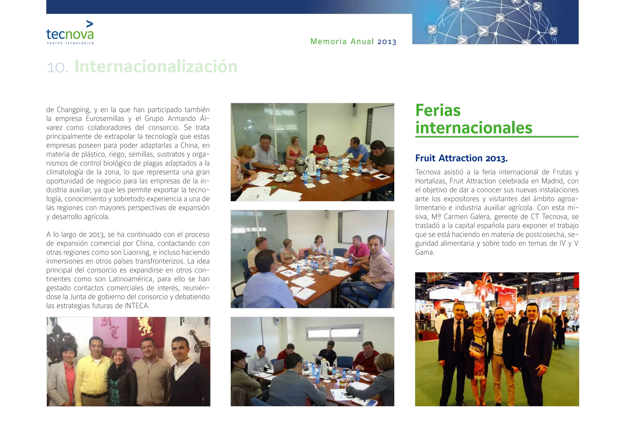Memoria Anual 2013
de Changping, y en la que han participado también
la empresa Eurosemillas y el Grupo Armando Ál-
varez como colaboradores del consorcio. Se trata
principalmente de extrapolar la tecnología que estas
empresas poseen para poder adaptarlas a China, en
materia de plástico, riego, semillas, sustratos y orga-
nismos de control biológico de plagas adaptados a la
climatología de la zona, lo que representa una gran
oportunidad de negocio para las empresas de la in-
dustria auxiliar, ya que les permite exportar la tecno-
logía, conocimiento y sobretodo experiencia a una de
las regiones con mayores perspectivas de expansión
y desarrollo agrícola.
A lo largo de 2013, se ha continuado con el proceso
de expansión comercial por China, contactando con
otras regiones como son Liaoning, e incluso haciendo
inmersiones en otros países transfronterizos. La idea
principal del consorcio es expandirse en otros con-
tinentes como son Latinoamérica, para ello se han
gestado contactos comerciales de interés, reunién-
dose la Junta de gobierno del consorcio y debatiendo
las estrategias futuras de INTECA.
Ferias
internacionales
Fruit Attraction 2013.
Tecnova asistió a la feria internacional de Frutas y
Hortalizas, Fruit Attraction celebrada en Madrid, con
el objetivo de dar a conocer sus nuevas instalaciones
ante los expositores y visitantes del ámbito agroa-
limentario e industria auxiliar agrícola. Con esta mi-
siva, Mª Carmen Galera, gerente de CT Tecnova, se
trasladó a la capital española para exponer el trabajo
que se está haciendo en materia de postcosecha, se-
guridad alimentaria y sobre todo en temas de IV y V
Gama.
10. Internacionalización
 
